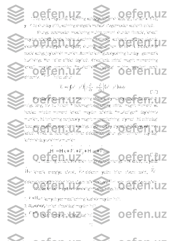       10Dq-kubik maydonda d-sathning sathlarga bo‘linish kattaligi, bundan x=6Dq,
y=-4Dq shunday qilib, sathning energetik markazi o‘zgarmasdan saqlanib qoladi.
                    Shunga   qaramasdan   masalaning   muhim   tomoni   shundan   iboratki,   kristall
maydon   ta’sirida   barcha   beshta   d-sathning   bo‘linishi   saqlanadi,   umuman   olganda
sistemaning   energiyasi   kamayadi,   shuning   uchun   ham   ko‘pchilik   d-elektronlar
pastki sathga joylashishi mumkin. Atomlar konfigurasiyasining bunday   geometrik
buzilishiga   Yan-Teller   effekti   deyiladi.   Kristallarda   orbital   magnit   momentining
kristall   maydon   tomonidan   “muzlatilishi”   haqidagi   muhim   masalani   qarab
chiqamiz.  holat uchun  
     (1.1)
        Shunday qilib, L orbital momentning o‘rtacha qiymati aynimagan holat uchun
nolga   teng,   biz   bu   holatni   *   paramagnit   ionlarning   orbital   magnit   momenti   va
harakat   miqdor   momenti   kristall   maydon   ta’sirida   “muzlatilgan”   deyishimiz
mumkin, 3d-ionlarning panjaraviy magnit momentlarining   qiymati   3d-qobiqdagi
faqat spin magnit momentlarini hisobiga olgan nazariy qiymatlari bilan yaxshi mos
keladi.   Kristallda   paramagnit   ionlar   elektronlari   uchun   gamiltonnianni   quyidagi
ko‘rinishda yozishimiz mumkin
   (1.2)
                 Bu ifodaning to‘rta a’zosi erkin ionlar gamiltonianiga mos keladi, bu yerda
kinetik   energiya   a’zosi,   elektron   yadro   bilan   o‘zaro   tasiri,  
elektronlarning bir-birlari bilan o‘zaro ta’sirlashuvi,  spin-orbital o‘zaro ta’sir.
          Odadta kristall maydon intensivligini uchta holga bo‘lish mumkin. 
1.  kamyob yer metallarining kuchsiz maydon holi.
2.  H
LS <V<V
ij  ionlari o‘rtasidagi maydon holi.
3.  kuchli maydon bo‘lgandagi hol.
10 