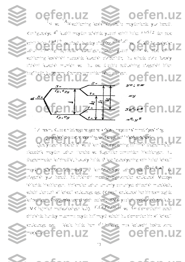              
  va   sathlarning   kesishishi   oraliq   maydonlarda   yuz   beradi.
Konfigurasiya     kuchli   maydon   ta’sirida   yuqori   spinli   holat     dan   past
spinli holat     ga o‘tadi, bunday o‘tishlar     va      konfigurasiyalar
uchun   o‘rinliligi   tajribadan   kuzatilgan,   ularni   yuqori   spinli   va   past   spinli
sathlarning   kesishishi   nuqtasida   kuzatish   qiziqarlidir,     bu   sohada   qiziq   fazaviy
o‘tishni   kuzatish   mumkin   va     bu   esa   d-qobiq   radiusining   o‘zgarishi   bilan
bog‘liqdir, bu teorema Kramers tomonidan isbot qilingan.
1.4-rasm. Kubdan tetragonalgacha kristall maydon simmetriyasining
pasayishi d-elektronlarning sathlarga bo‘linishiga ta’siri.
         Qaralyotgan effektlar d 2
- va d 5
-konfigurasiyalarning bo‘linish diagrammalari
oktaedrik   maydon   uchun   Tanabe   va   Suganolar   tomonidan   hisoblangan.   Bu
diagrammadan ko‘rinadiki, hususiy holda d 2
  konfigurasiyaning spin holati kristall
maydon   ta’sirida   o‘zgarmaydi,   d 5
  konfiguratsiya   uchun   esa     da
o‘zgarish   yuz   beradi.   3d-o‘tkinchi   metallarning   zonalar   strukturasi   Matteys
ishlarida   hisoblangan.   Birikmalar   uchun   umumiy   qonuniyat   chiqarish   murakkab,
sababi ular turli xil kristall srukturaga ega. (Kristall strukturasi har bir rasm tagida
ko‘rsatilgan:   G.ZQ-geksogonal   zich   qatlam;   YMK-yoqlari   markazlashgan   kub;
HMK-hajmlari   markazlashgan   kub).       va     elementlarini   qarab
chiqishda  bunday   muammo  paydo  bo‘lmaydi  sababi   bu  elementlar   bir  xil  kristall
strukturaga   ega.     Ikkala   holda   ham   holatiga   mos   keluvchi   beshta   zona
mavjuddir.
12 