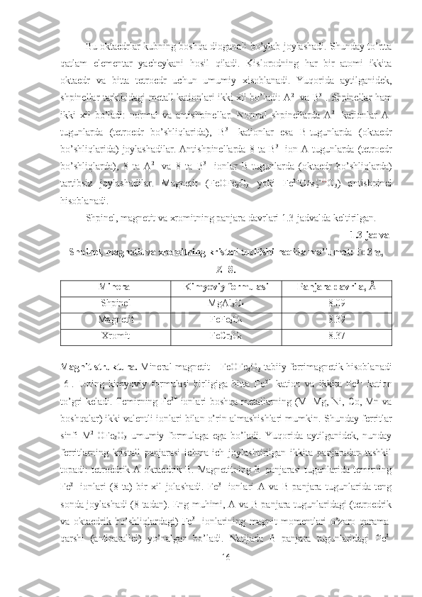 Bu oktaedrlar kubning boshqa dioganali bo’ylab joylashadi. Shunday to’rtta
qatlam   elementar   yacheykani   hosil   qiladi.   Kislorodning   har   bir   atomi   ikkita
oktaedr   va   bitta   tetroedr   uchun   umumiy   xisoblanadi.   Yuqorida   aytilganidek,
shpinellar tarkibidagi metall kationlari ikki xil bo’ladi: A 2+
  va B 3+
. Shpinellar ham
ikki   xil   bo’ladi:   normal   va   antishpinellar.   Normal   shpinellarda   A 2+
  kationlar   A-
tugunlarda   (tetroedr   bo’shliqlarida),   B 3+
  kationlar   esa   B-tugunlarda   (oktaedr
bo’shliqlarida)   joylashadilar.   Antishpinellarda   8   ta  B 3+
  ion   A-tugunlarda   (tetroedr
bo’shliqlarda),   8   ta   A 2+
  va   8   ta   B 3+
  ionlar   B-tugunlarda   (oktaedr   bo’shliqlarda)
tartibsiz   joylashadilar.   Magnetit   (FeOFe
2 O
3   yoki   Fe 2+
O Fe
23 + ¿ ¿
O
3 )   antishpinel
hisoblanadi.
Shpinel, magnetit va xromitning panjara davrlari 1.3-jadvalda keltirilgan.
1.3-jadval
Shpinel, magnetit va xromitning kristall tuzilishi haqida ma’lumot: Fd3m,
Z=8.
Mineral Kimyoviy formulasi Panjara davri a, Å
Shpinel MgAl
2 O
4 8.09
Magnetit FeFe
2 O
4 8.39
Xromit FeCr
2 O
4 8.37
 
Magnit struktura.  Mineral magnetit – FeOFe
2 O
3  tabiiy ferrimagnetik hisoblanadi
[6].   Uning   kimyoviy   formulasi   birligiga   bitta   Fe 2+
  kation   va   ikkita   Fe 3+
  kation
to’gri keladi. Temirning Fe 2+
  ionlari boshqa metallarning (M=Mg, Ni, Co, Mn va
boshqalar) ikki valentli ionlari bilan o’rin almashishlari mumkin.   Shunday ferritlar
sinfi   M 2+
OFe
2 O
3   umumiy   formulaga   ega   bo’ladi.   Yuqorida   aytilganidek,   nunday
ferritlarning   kristall   panjarasi   ichma-ich   joylashtirilgan   ikkita   panjaradan   tashkil
topadi:   tetroedrik-A   oktaedrik-B.   Magnetitning   B   panjarasi   tugunlarida   temirning
Fe 2+
  ionlari   (8   ta)   bir   xil   jolashadi.   Fe 3+
  ionlari   A   va   B   panjara   tugunlarida   teng
sonda joylashadi (8 tadan). Eng muhimi, A va B panjara tugunlaridagi (tetroedrik
va   oktaedrik   bo’shliqlardagi)   Fe 3+
  ionlarining   magnit   momentlari   o’zaro   qarama-
qarshi   (antiparallel)   yo’nalgan   bo’ladi.   Natijada   B   panjara   tugunlaridagi   Fe 2+
16 