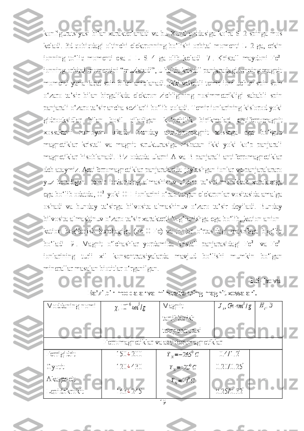 konfiguratsiyasi bilan xarakterlanadi va bu Xund qoidasiga ko‘ra S=2 spinga mos
keladi. 3d-qobiqdagi  oltinchi  elektronning bo‘lishi  orbital momenti  L=2 ga, erkin
ionning   to‘liq   momenti   esa   J=L+S=4   ga   olib   keladi   [ 7 ].   Kristall   maydoni   Fe 2+
ionning orbital momentini “muzlatadi”, u holda kristall panjaradagi ionning magnit
momenti yana faqat spin bilan aniqlanadi. Ikki valentli temir ioni uchun spin-spin
o‘zaro   ta’sir   bilan   birgalikda   elektron   zichligining   nosimmetrikligi   sababli   spin
panjarali o‘zaro ta’sir ancha sezilarli bo‘lib qoladi. Temir ionlarining kislorod yoki
gidrooksidlar   bilan   hosil   qiladigan   ko‘pchilik   birikmalari   antiferromagnit
xossalarni   namoyon   qiladi.   Bunday   antiferromagnit   xossaga   ega   bo‘lgan
magnetiklar   kristall   va   magnit   strukturasiga   nisbatan   ikki   yoki   ko‘p   panjarali
magnetiklar   hisoblanadi.   Biz   odatda   ularni   A   va   B   panjarali   antiferromagnetiklar
deb ataymiz. Antiferromagnetiklar panjaralarida joylashgan ionlar va panjaralararo
yuz   beradigan     temir   ionlarining   almashinuv   o‘zaro   ta’siri   murakkab   xarakterga
ega bo‘lib odatda, O 2-
 yoki OH -
 ionlarini o‘rab turgan elektronlar vositasida amalga
oshadi   va   bunday   ta’sirga   bilvosita   almashinuv   o‘zaro   ta’sir   deyiladi.   Bunday
bilvosita almashinuv o‘zaro ta’sir xarakterli bog‘lanishga ega bo‘lib, kation-anion-
kation   bog‘lanish   burchagiga   (Fe-O-Fe)   va   ionlar   o‘rtasidagi   masofaga   bog‘liq
bo‘ladi   [9].   Magnit   o‘lchashlar   yordamida   kristall   panjarasidagi   Fe 2+
  va   Fe 3+
ionlarining   turli   xil   konsentratsiyalarda   mavjud   bo‘lishi   mumkin   bo‘lgan
minerallar masalan biotitlar o‘rganilgan. 
        1.5- jadval 
Ba’zi bir moddalar va minerallarning magnit xossalari.
Moddaning nomiχ,10	−6sm	3/g Magnit
tartiblanish
temperaturasi	Js,Gs	⋅sm	3/g	Hc,Э
Ferromagnetiklar va antiferromagnetiklar
Ferrigidrit
Gyotit
Akaganeit
Lepidokrokit 150	
¿ 200
120
¿ 430
-
163
¿ 245	
TN=−265	0C	
TN=120	0C	
TN=17	0C 0.4/1.2 ’
0.20/0.25 ’
-
0.25/0.32 ’ -
-
-
-
19 