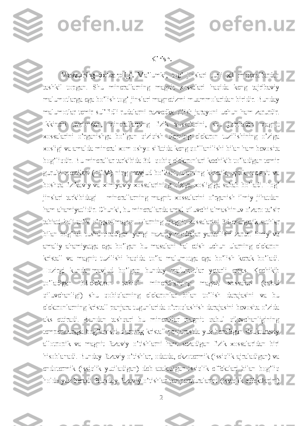 Kirish.
Mavzuning   dolzarbligi.   Ma’lumki,   tog’   jinslari   turli   xil   mineriallardan
tashkil   topgan.   Shu   minerallarning   magnit   xossalari   haqida   keng   tajribaviy
malumotlarga ega bo’lish tog’ jinslari magnetizmi muammolaridan biridir. Bunday
malumotlar  temir   sul’fidli  rudalarni  razvedka   qilish   jarayoni   uchun  ham   zarurdir.
Ikkinchi   tomondan,   m inerallarning   fizik   xossalarini,   shu   jumladan   magnit
xossalarini   o’rganishga   bo’lgan   qiziqish   ularning   elektron   tuzilishining   o’ziga
xosligi va amalda  mineral xom oshyo sifatida  keng qo’llanilishi bilan  ham  bevosita
bog’liqdir. Bu minerallar tarkibida 3d- qobiq elektronlari kechikib to’ladigan temir
guruhi   metallari   (TGM)   ning   mavjud   bo’lishi,   ularning   kinetik,   optik,   magnit   va
boshqa  fizikaviy  va  ximiyaviy  xossalarining   o’ziga   xosligiga  sabab   bo’ladi.  Tog’
jinslari   tarkibidagi       minerallarning   magnit   xossalarini   o’rganish   ilmiy   jihatdan
ham ahamiyatlidir. Chunki ,  bu minerallarda  amal qiluvchi  almashinuv o’zaro ta ’ sir
tabiati   h ali   to’la   o’rganilmagan .   Ularning   magnit   xossalarini   3d-energetik   sathlar
bilan   bog’lab   tushuntiradigan   yangi   nazariy   modellar   yaratilishi   zarur.   Ilmiy   va
amaliy   ahamiyatga   ega   bo’lgan   bu   masalani   hal   etish   uchun   ularning   elektron
kristall   va   magnit   tuzilishi   haqida   to’la   malumotga   ega   bo’lish   kerak   bo’ladi.
Hozirgi   kunda   mavjud   bo’lgan   bunday   malumotlar   yetarli   emas.   Kechikib
to’ladigan   3d-elektron   qobiqli   minerallarning   magnit   xossalari   (qabul
qiluvchanligi)   shu   qobiqlarning   elektronlar   bilan   to’lish   darajasini   va   bu
elektronlarning kristall panjara tugunlarida o’troqlashish darajasini bevosita o’zida
aks   ettiradi.   Bundan   tashqari   bu   minerallar   magnit   qabul   qiluvchanligining
temperaturaga bog’lanishi ularning kristall panjarasida yuz beradigan strukturaviy
allotropik   va   magnit   fazaviy   o’tishlarni   ham   sezadigan   fizik   xossalaridan   biri
hisoblanadi. Bunday fazaviy o’tishlar, odatda, ekzotermik (issiqlik ajraladigan) va
endotermik   (issiqlik   yutiladigan)   deb   ataladigan   issiqlik   effektlari   bilan   bog’liq
holda yuz beradi. Bunday fazaviy o’tishlar  temperaturalarini (issiqlik effektlarini)
2 