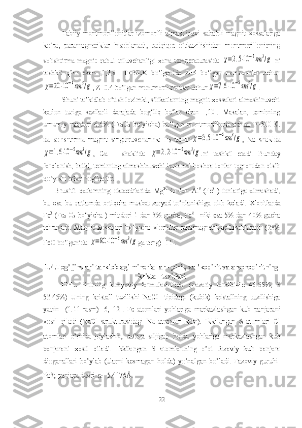 Tabiiy   montmorillonitlar   izomorfli   almashinuvi   sababli   magnit   xossalariga
ko‘ra,   paramagnetiklar   hisoblanadi,   tadqiqot   o‘tkazilishidan   montmorillonitning
solishtirma magnit  qabul  qiluvchanligi  xona temperaturasida  χ=2.5⋅10	−6sm	3/g   ni
tashkil   qilar   ekan   [1,7,8].   T=300K   bo‘lganida   Z=4   bo‘lgan   nontronitlar   uchun	
χ=20	⋅10	−6sm	3/g
, Z=0.4 bo‘lgan montmorillonitlar uchun	χ=7.6⋅10	−6sm	3/g . 
          Shuni ta’kidlab o‘tish lozimki, silikatlarning magnit xossalari almashinuvchi
kation   turiga   sezilarli   darajada   bog‘liq   bo‘lar   ekan   [,10].   Masalan,   temirning
umumiy miqdori  4.6%  (Fe
2 O
3   bo‘yicha)  bo‘lgan montmorillonit  uchun T=300 K.
da   solishtirma   magnit   singdiruvchanlik:   H
2   uchun	
χ=3.5⋅10	−6sm	3/g ,   Na–shaklda	
χ=1.6⋅10	−6sm	3/g
,   Ca   –   shaklida  	χ=2.2⋅10	−6sm	3/g .ni   tashkil   etadi.   Bunday
farqlanish, balki, temirning almashinuvchi ionlarini boshqa ionlar tomonidan qisib
qo‘yishi bilan bog‘liqdir. 
  Brusitli   qatlamning   oktaedrlarida   Mg 2+
  ionlari   Al 3+
(Fe 3+
)   ionlariga   almashadi,
bu   esa   bu   qatlamda   ortiqcha   musbat   zaryad   to‘planishiga   olib   keladi.   Xloritlarda
Fe 3+
(Fe
2   O
3   bo‘yicha ) miqdori 1 dan 3% gacha, Fe 2+  
  niki esa 5% dan 40% gacha
tebranadi.   Magnit   xossalari   bo‘yicha   xloridlar   paramagnetiklar   hisoblanadi   (28%
FeO bo‘lganida 	
χ=80	⋅10	−6sm	3/g ga teng) [ 11 ]. 
1.4.Tog’ jinslari tarkibidagi mineriallar - pirit, xal’kopirit va arsenopiritning
kristall tuzilishi
Pirit.   Piritning   kimyoviy   formulasi-FeS
2 .   (nazariy   tarkibi-Fe   46.55%,   S
53.45%)   Uning   kristall   tuzilishi   NaCl-   tipidagi   (kubik)   kristallning   tuzilishiga
yaqin     (1.11-rasm)   [6,   12].   Fe   atomlari   yohlariga   markazlashgan   kub   panjarani
xosil   qiladi   (NaCl   strukturasidagi   Na   atomlari   kabi).   Ikkilangan   S   atomlari   Cl
atomlari   o’rnida   joylashib,   a
0 /2ga   siljigan   holda   yohlariga   markazlashgan   kub
panjarani   xosil   qiladi.   Ikkilangan   S   atomlarining   o’qi   fazaviy   kub   panjara
dioganallari   bo’ylab   (ularni   kesmagan   holda)   yo’nalgan   bo’ladi.   Fazoviy   guruhi-
Pa3; panjara davri- a
0 =5.4176Å.
22 