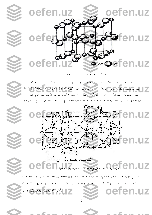 1.11-rasm. Piritning kristall tuzilishi.
Arsenopirit.  Arsenoperitning kimyoviy formulasi-FeAsS (nazariy tarkibi-Fe
34.3%, As46.0%, S19.7%). Kristall panjarada har bir Fe atomi, oktaedr uchlarida
joylashgan uchta S va uchta As atomi bilan o’ralgan. Har bir As atomi, tetroedr
uchlarida joylashgan uchta  Ау  atomi va bitta S atomi bilan o’ralgan. O’z navbatida
1.12-rasm. Aresenopiritning kiristall tuzilishi.
S atomi uchta Fe atomi va bitta As atomi qurshovida joylashgan (1.12- rasm) [13].
Kristallning   singoniyasi-monoklin,   fazoviy   guruhi-P2
1 /d(C 5
2h );   panjara   davrlari-
a
0 =9.53,   b
0 =5.66,  c
0 =6.43Å.
23 