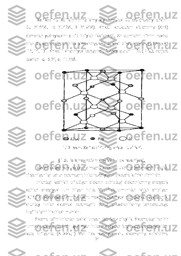 Xal’kopirit.   Xal’kopiritning   kimyoviy   formulasi-CuFeS
2   (nazariy   tarkibi-
Cu   34.64%,   Fe   30.42%,   S   34.94%).   Kristall   strukturani   sfaleritning   (ZnS)
elementar   yacheykasini   c   o’q   bo’ylab   ikkilantirib,   Zn   atomlarini   o’rnini   navbat
bilan Cu va Fe atomlari bilan almashtirgan holda xosil qilish mumkin (1.13-rasm)
[13,  14,  15].  Kristalli   singoniyasi-tetragonal;  fazoviy  guruhi-14 2d  (D 12
2d );  panjara
davrlari-  a
0 =5.24,  c
0 =10.32Å.
1.13-rasm. Xal’kopiritning kristall tuzilishi.
           § 1.5. Paramagnetizmning Van-Flek nazariyasi.
Tekshiriladigan namunalarning magnit xossalari ularning paramagnit holatida
o‘rganilganligi uchun paramagnit holat nazariyasini qisqacha ko‘rish o‘rinlidir.
Ionlardagi   kechikib   to‘ladigan   elektron   qobiqdagi   elektronlarning   energetik
sathlari   energiyasi   E-ni   bilgan   holda   Van-Flek   tomonidan   ishlab   chiqilgan
[8,16,17].   Paramagnetizmning   kvant   mexanik   nazariyasi   natijalaridan   foydalanib,
shunday   ionlar   sistemasi   paramagnit   qabul   qiluvchanlikning   temperaturaga
bog‘liqligini hisoblash mumkin.
Sistema og‘ir ionlardan tashkil topgan deb faraz qilaylik. Sistemadagi har bir
ionning asosiy va birinchi uyg‘ongan holat energiyalar farqi issiqlik energiyasidan
katta   bo‘lganda   (  Е >>k
Б T)   Van-Flek   nazariyasi   shu   sistemaning   solishtirma
24 