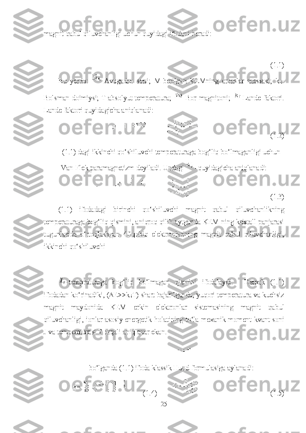 magnit qabul qiluvchanligi uchun quyidagi ifodani beradi:
                                          (1. 1 )
Bu   yerda:   -Avogadro   soni;   M-berilgan   KEMning   atomlar   massasi;   k
B -
Bolsman doimiysi; T-absolyut temperatura;   -Bor magnitoni;   -Lande faktori.
Lande faktori quyidagicha aniqlanadi:
(1.2)
(1.1) dagi ikkinchi qo‘shiluvchi temperaturaga bog‘liq bo‘lmaganligi uchun
Van-Flek paramagnetizm deyiladi. Undagi - quyidagicha aniqlanadi:
    (1.3)
(1.1)   ifodadagi   birinchi   qo‘shiluvchi   magnit   qabul   qiluvchanlikning
temperaturaga bog‘liq qismini, aniqroq qilib aytganda KEM ning kristall panjarasi
tugunlarida   o‘rtoqlashgan   4f-qobiq   elektronlarining   magnit   qabul   qiluvchanligi,
ikkinchi qo‘shiluvchiχo
-tempraturaga   bog‘liq   bo‘lmagan   qismini   ifodalaydi.     Demak   (1.1)
ifodadan ko‘rinadiki, (  Е >>k
Б T) shart bajarilganda, yuqori temperatura va kuchsiz
magnit   maydonida   KEM   erkin   elektronlar   sistemasining   magnit   qabul
qiluvchanligi, ionlar asosiy energetik holatining to‘la mexanik moment kvant soni
J va temperaturasi T orqali aniqlanar ekan.
bo‘lganda (1. 1 ) ifoda klassik Hund formulasiga aylanadi:
(1. 4 )       (1. 5 )
25 