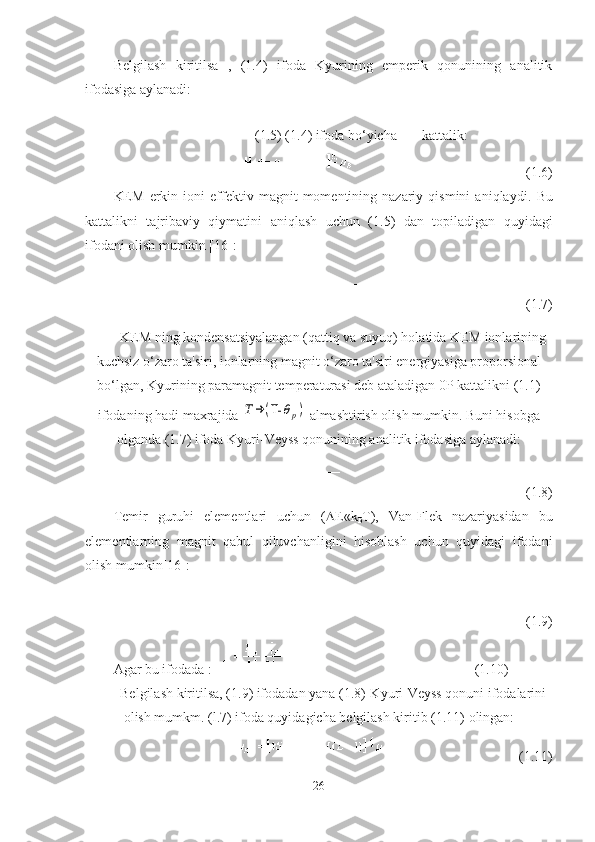 Belgilash   kiritilsa   ,   (1. 4 )   ifoda   Kyurining   emperik   qonunining   analitik
ifodasiga aylanadi:
(1. 5 ) (1. 4 ) ifoda bo‘yicha kattalik:  
(1. 6 )
KEM   erkin   ioni   effektiv   magnit   momentining  nazariy   qismini   aniqlaydi.   Bu
kattalikni   tajribaviy   qiymatini   aniqlash   uchun   (1. 5 )   dan   topiladigan   quyidagi
ifodani olish mumkin [ 16 ]:
(1. 7 )
KEM ning kondensatsiyalangan (qattiq va suyuq) holatida KEM ionlarining
kuchsiz o‘zaro ta'siri, ionlarning magnit o‘zaro ta'siri energiyasiga proporsional
bo‘lgan, Kyurining paramagnit temperaturasi deb ataladigan 0P kattalikni (1.1)
ifodaning hadi maxrajida T→	(T-	θp)  almashtirish olish mumkin. Buni hisobga
olganda (1. 7 )   ifoda Kyuri-Veyss qonunining analitik ifodasiga aylanadi:
(1.8)
Temir   guruhi   elementlari   uchun   (  Е «k
Б T),   Van-Flek   nazariyasidan   bu
elementlarning   magnit   qabul   qiluvchanligini   hisoblash   uchun   quyidagi   ifodani
olish mumkin[16]:
(1. 9 )
Agar bu ifodada :  (1.1 0 )
Belgilash kiritilsa, (1. 9 ) ifodadan yana (1.8)-Kyuri-Veyss qonuni ifodalarini
olish mumkm. (l. 7 ) ifoda quyidagicha belgilash kiritib (1.1 1 ) olingan:
(1.1 1 )
26 