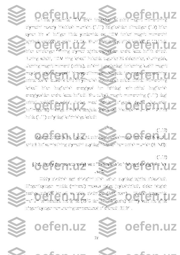 Bu   ifoda   yordamida   TGM   erkin   ionlardagi   3d-qobiq   magnit   momentining
qiymatini   nazariy   hisoblash   mumkin.   (1.1 1 )   belgilashdan   olinadigan   (1. 7 )   bilan
aynan   bir   xil   bo‘lgan   ifoda   yordamida   esa   TGM   ionlari   magnit   momentini
tajribada aniqlash mumkin  [17, 18] . Shuni alohida qayt qilish kerakki, (1.11) ifoda
bilan   aniqlangan ning   qiymati   tajriba   natijasidan   ancha   katta   bo‘lib   chiqdi.
Buning   sababi,   TGM   ning   kristall   holatida   tugunlar   3d-elektronlar,   shuningdek,
ularning   magnit   momenti   (orbita),   qo‘shni   tugunlardagi   ionlarning   kuchli   magnit
maydoni   ta'siridan   yaxshi   himoya   qilinmagan.   Natijada   ion   magnit   momentining
orbital tashkil etuvchisi aniq bir yo‘nalish olib muzlab qoladi. Orbital momentning
kristall   bilan   bog‘lanish   energiyasi   ion   ichidagi   spin-orbital   bog‘lanish
energiyasidan   ancha   katta   bo‘ladi.   Shu   tufayli   magnit   momentning   (1.11)   dagi
orbital   tashkil   etuvchisi,   ionlar   metal   ichida   bo‘lganda   (ya’ni   ular   erkin
bo‘lmaganda)   hisobga   olmaslik   darajada   kichik   deb   hisoblash   mumkin   [19].   Bu
holda (1.11) qo‘yidagi ko‘rinishga keladi:
(1.12)
Agar multipletlik 2S+1 yoki 3d-qobiqdagi juftlashmagan ionlar soni N va S-
aniq S-bo‘lsa misolning qiymatini quyidagi ifodadan ham topish mumkin.(S=N/2):
(1.1 3 )
§ 1. 6 .  Oddiy (temperaturaviy)  va differensial qizdirish egri chizig‘ini olish
usuli.
              Oddiy   qizdirish   egri   chizig‘ini   olish   uchun   quyidagi   tajriba   o‘tkaziladi.
O‘rganilayotgan   modda   (mineral)   maxsus   tiglga   joylashtiriladi,   elektr   isitgich
pechga   qo‘yilib   bir   xil   va   tekis   qizdiriladi   (1.14–rasm).     Qizitish   jarayonida
ma’lum   temperatura   oralig‘ida   (25 0
C   dan   1000 0
C   gacha)   doimiy   vaqt   oralig‘ida
o‘rganilayotgan namunaning temperaturasi o‘lchanadi [20-24]. 
27 