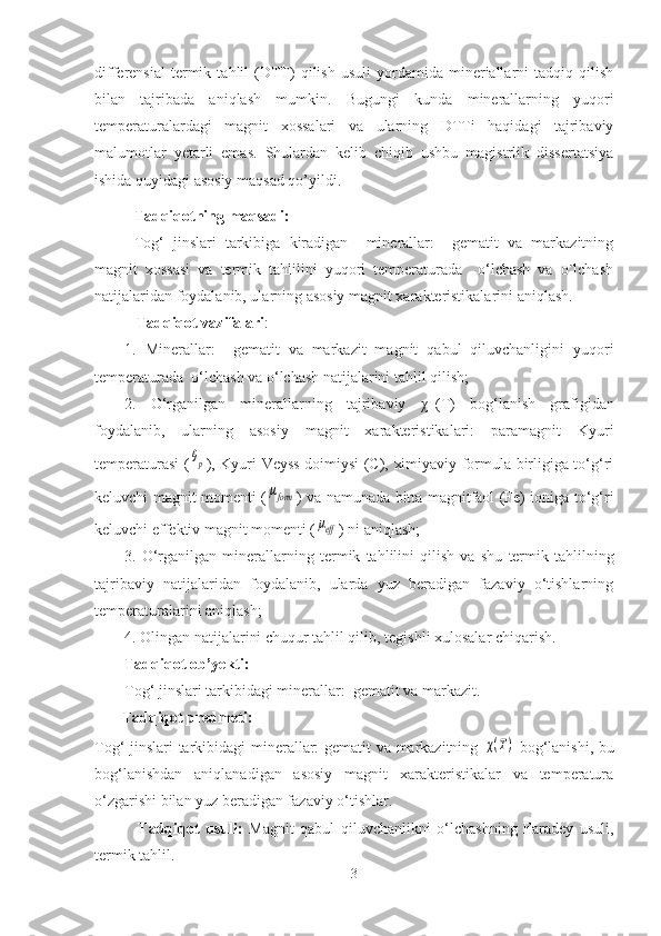 differensial   termik   tahlil   (DTT)   qilish   usuli   yordamida   mineriallarni   tadqiq   qilish
bilan   tajribada   aniqlash   mumkin.   Bugungi   kunda   minerallarning   yuqori
temperaturalardagi   magnit   xossalari   va   ularning   DTTi   haqidagi   tajribaviy
malumotlar   yetarli   emas.   Shulardan   kelib   chiqib   ushbu   magistrlik   dissertatsiya
ishida quyidagi asosiy maqsad qo’yildi.
Tadqiqotning maqsadi: 
Tog‘   jinslari   tarkibiga   kiradigan     minerallar:     gematit   va   markazitning
magnit   xossasi   va   termik   tahlilini   yuqori   temperaturada     o‘lchash   va   o`lchash
natijalaridan foydalanib, ularning asosiy magnit xarakteristikalarini aniqlash.
   Tadqiqot vazifalari : 
1.   Minerallar:     gematit   va   markazit   magnit   qabul   qiluvchanligini   yuqori
temperaturada   o‘lchash va o‘lchash natijalarini tahlil qilish;
2.   O‘rganilgan   minerallarning   tajribaviy   χ -1
(T)   bog‘lanish   grafigidan
foydalanib,   ularning   asosiy   magnit   xarakteristikalari:   paramagnit   Kyuri
temperaturasi (θp ), Kyuri-Veyss doimiysi (C), ximiyaviy formula birligiga to‘g‘ri
keluvchi magnit momenti (	
μform ) va namunada bitta magnitfaol (Fe) ioniga to‘g‘ri
keluvchi effektiv magnit momenti (	
μeff ) ni aniqlash;
3.   O‘rganilgan   minerallarning   termik   tahlilini   qilish   va   shu   termik   tahlil ning
tajribaviy   natijalaridan   foydalanib,   ularda   yuz   beradigan   fazaviy   o‘tishlarning
temperaturalarini aniqlash;
4. Olingan natijalarini chuqur tahlil qilib ,  tegishli xulosalar chiqarish.
Tadqiqot ob ’ yekti: 
Tog‘ jinslari tarkibidagi   minerallar :   gematit  va   markazit .
       Tadqiqot predmeti: 
Tog‘ jinslari tarkibidagi   minerallar: gematit va markazitning  	
χ(Т)   bog‘lanishi, bu
bog‘lanishdan   aniqlanadigan   asosiy   magnit   xarakteristikalar   va   temperatura
o‘zgarishi bilan yuz beradigan fazaviy o‘tishlar.
              Tadqiqo t   usuli:   Magnit   qabul   qiluvchanlikni   o‘lchashning   Faradey   usuli,
termik tahlil.
3 