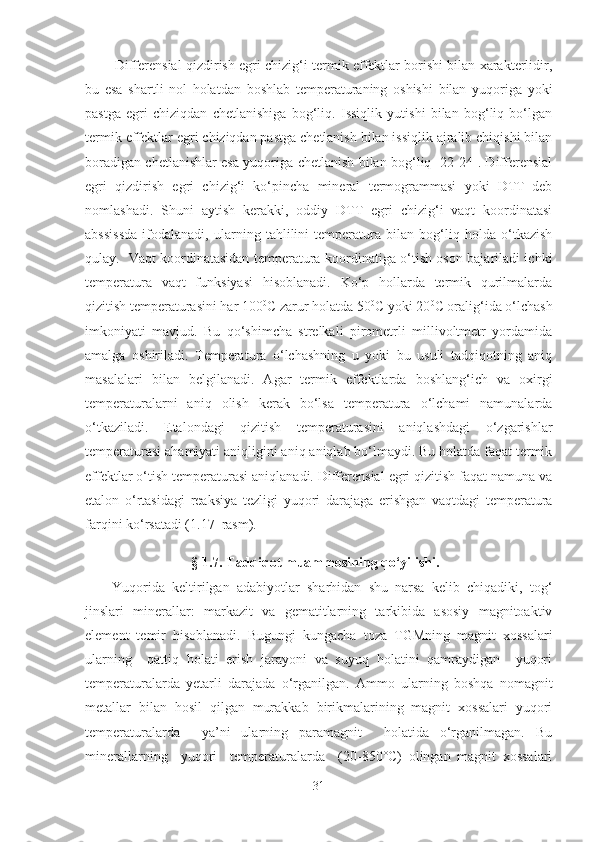           Differensial qizdirish egri chizig‘i termik effektlar borishi bilan xarakterlidir,
bu   esa   shartli   nol   holatdan   boshlab   temperaturaning   oshishi   bilan   yuqoriga   yoki
pastga   egri   chiziqdan   chetlanishiga   bog‘liq.   Issiqlik   yutishi   bilan   bog‘liq   bo‘lgan
termik effektlar egri chiziqdan pastga chetlanish bilan issiqlik ajralib chiqishi bilan
boradigan chetlanishlar esa yuqoriga chetlanish bilan bog‘liq [22-24]. Differensial
egri   qizdirish   egri   chizig‘i   ko‘pincha   mineral   termogrammasi   yoki   DTT–deb
nomlashadi.   Shuni   aytish   kerakki,   oddiy   DTT   egri   chizig‘i   vaqt   koordinatasi
abssissda   ifodalanadi,   ularning   tahlilini   temperatura   bilan   bog‘liq   holda   o‘tkazish
qulay.   Vaqt koordinatasidan temperatura koordinatiga o‘tish oson bajariladi ichki
temperatura   vaqt   funksiyasi   hisoblanadi.   Ko‘p   hollarda   termik   qurilmalarda
qizitish temperaturasini har 100 0
C zarur holatda 50 0
C yoki 20 0
C oralig‘ida o‘lchash
imkoniyati   mavjud.   Bu   qo‘shimcha   strelkali   pirometrli   millivoltmetr   yordamida
amalga   oshiriladi.   Temperatura   o‘lchashning   u   yoki   bu   usuli   tadqiqotning   aniq
masalalari   bilan   belgilanadi.   Agar   termik   effektlarda   boshlang‘ich   va   oxirgi
temperaturalarni   aniq   olish   kerak   bo‘lsa   temperatura   o‘lchami   namunalarda
o‘tkaziladi.   Etalondagi   qizitish   temperaturasini   aniqlashdagi   o‘zgarishlar
temperaturasi ahamiyati aniqligini aniq aniqlab bo‘lmaydi. Bu holatda faqat termik
effektlar o‘tish temperaturasi aniqlanadi. Differensial egri qizitish faqat namuna va
etalon   o‘rtasidagi   reaksiya   tezligi   yuqori   darajaga   erishgan   vaqtdagi   temperatura
farqini ko‘rsatadi (1.17–rasm).  
§ 1.7. Tadqiqot muammosining qo‘yilishi.
Yuqorida   keltirilgan   adabiyotlar   sharhidan   shu   narsa   kelib   chiqadiki,   tog‘
jinslari   minerallar:   markazit   va   gematitlarning   tarkibida   asosiy   magnitoaktiv
element   temir   hisoblanadi.   Bugungi   kungacha   toza   TGMning   magnit   xossalari
ularning     qattiq   holati   erish   jarayoni   va   suyuq   holatini   qamraydigan     yuqori
temperaturalarda   yetarli   darajada   o‘rganilgan.   Amm o   ularning   boshqa   nomagnit
metallar   bilan   hosil   qilgan   murakkab   birikmalarining   magnit   xossalari   yuqori
temperaturalarda     ya’ni   ularning   paramagnit     holatida   o‘rganilmagan.   Bu
minerallarning     yuqori     temperaturalarda     (20-850°C)   olingan   magnit   xossalari
31 