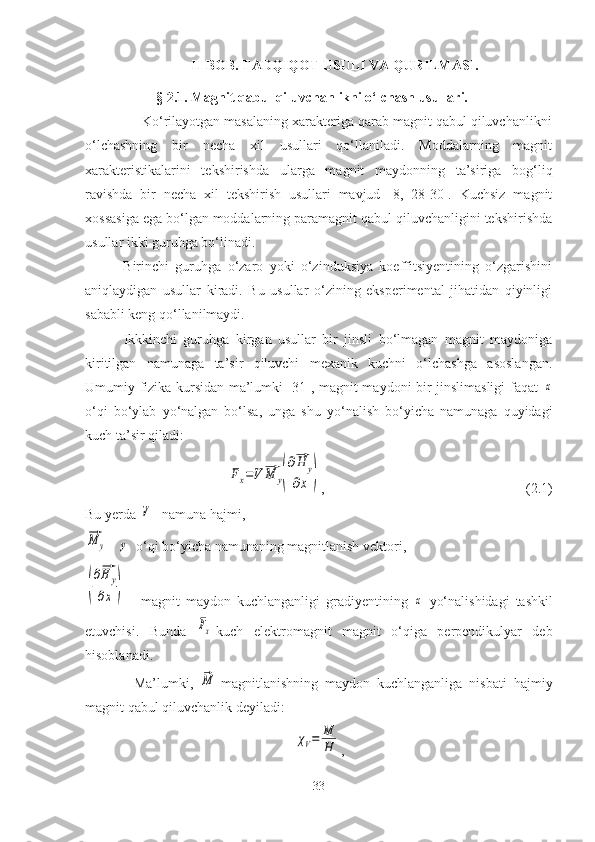 II BOB. TADQIQOT USULI VA QURILMASI.
§ 2.1. Magnit qabul qiluvchanlikni o‘lchash usullari.
               Ko‘rilayotgan masalaning xarakteriga qarab magnit qabul qiluvchanlikni
o‘lchashning   bir   necha   xil   usullari   qo‘llaniladi.   Moddalarning   magnit
xarakteristikalarini   tekshirishda   ularga   magnit   maydonning   ta’siriga   bog‘liq
ravishda   bir   necha   xil   tekshirish   usullari   mavjud   [8,   28-30].   Kuchsiz   magnit
xossasiga ega bo‘lgan moddalarning paramagnit qabul qiluvchanligini tekshirishda
usullar ikki guruhga bo‘linadi. 
            Birinchi   guruhga   o‘zaro   yoki   o‘zinduksiya   koeffitsiyentining   o‘zgarishini
aniqlaydigan   usullar   kiradi.   Bu   usullar   o‘zining   eksperimental   jihatidan   qiyinligi
sababli keng qo‘llanilmaydi.
            Ikkkinchi   guruhga   kirgan   usullar   bir   jinsli   bo‘lmagan   magnit   maydoniga
kiritilgan   namunaga   ta’sir   qiluvchi   mexanik   kuchni   o‘lchashga   asoslangan.
Umumiy fizika kursidan ma’lumki [31], magnit maydoni bir jinslimasligi  faqat  x
o‘qi   bo‘ylab   yo‘nalgan   bo‘lsa,   unga   shu   yo‘nalish   bo‘yicha   namunaga   quyidagi
kuch ta’sir qiladi:	
Fx=V⃗M	y(
∂⃗H	y	
∂x	)
,            (2.1)
Bu yerda 	
V – namuna hajmi,	
⃗M	y
 - 	y   o‘qi bo‘yicha namunaning magnitlanish vektori,	
(
∂⃗H	y	
∂x	)
  -   magnit   maydon   kuchlanganligi   gradiyentining  	x   yo‘nalishidagi   tashkil
etuvchisi.   Bunda  	
Fx -kuch   elektromagnit   magnit   o‘qiga   perpendikulyar   deb
hisoblanadi.
              Ma’lumki,  
⃗M -magnitlanishning   maydon   kuchlanganliga   nisbati   hajmiy
magnit qabul qiluvchanlik  deyiladi:	
χV=	M
H
,   
33 