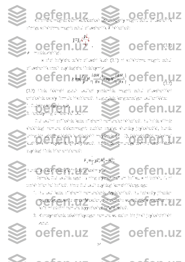        Ko‘pincha magnetiklarni xarakterlash uchun hajmiy magnit qabul qiluvchanlik
o‘rniga solishtirma magnit qabul qiluvchanlik χ  ishlatiladi:	
χ=χV¿
ρ¿
¿	
¿
 ,    (2.2)	
ρ
 - modda zichligi.
              x   o‘qi   bo‘yicha   ta’sir   qiluvchi   kuch   (2.1)   ni   solishtirma   magnit   qabul
qiluvchanlik orqali quyidagicha ifodalaymiz:	
F=m	
χV
ρ	H	y(
∂H	y	
∂x	)=	mχH	y(
∂H	y	
∂x	)
 ,    (2.3)
(2.3)   ifoda   ikkinchi   guruh   usullari   yordamida   magnit   qabul   qiluvchanlikni
aniqlashda asosiy formula hisoblanadi. Bu guruhda keng tarqalgan usullar ikkita:
1. Guining integral usuli,
2. Faradeyning differensial usuli.
           Gui usulini qo‘llashda katta o‘lchamli namunalar ishlatiladi. Bu holda silindr
shaklidagi   namuna   elektromagnit   qutblar   orasiga   shunday   joylashadiki,   bunda
uning bir uchi eng kichik kuchlanishli maydonda (H
1 =0), ikkinchi uchi maksimal
kuchlanishli   maydonda   (H
2 =0)   turadi.   Bu   holda   namunaga   tas’ir   qiluvchi   kuch
quyidagi ifoda bilan aniqlanadi:	
Fx=	1
2	χS	(H	2
2−	H	1
2)
Bunda: S – silindrning ko‘ndalang kesim yuzi. 
            Demak,   Gui   usulida   agar   H
2   ning   qiymati   ma’lum   bo‘lsa,   x  ni   topish,   F
x   ni
topish bilan hal bo‘ladi. Biroq Gui usuli quyidagi kamchiliklarga ega:
1. Bu   usul   katta   o‘lchamli   namunalarda   foydalaniladi.   Bu   iqtisodiy   jihatdan
maqsadga muvofiq emas. Masalan, qimmatbaho va radioaktiv metallarning
ko‘p miqdorini namuna tayyorlashga to‘g‘ri keladi.
2. Konteynerlarda  tekshirilayotgan  namuna va etalon bir  jinsli  joylashtirilishi
zarur.
34 