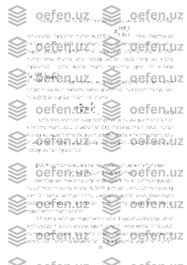             Faraday   usuli   esa   bu   kamchiliklardan   holi,   bu   usulda   kichik   o‘lchamdagi
namunalardan   foydalanish   mumkin   va   (2.3)   da  H	y(
∂H	y	
∂x	)       nisbat   o‘zgarmas   deb
hisoblash   mumkin.   (2.3)   bilan   magnit   qabul   qiluvchanlikni   hisoblash   uchun
maydon   gradiyenti   qiymatini   bilish   kerak.   Buni   to‘g‘ridan–to‘g‘ri   aniqlash
mumkin   emas.   Shuning   uchun   Faradey   usulidan   odatda   nisbiy   usul   sifatida
foydalaniladi.   Tajriba   vaqtida   magnit   maydonning   aynan   bir   sohasiga	
(H	y(
∂H	y	
∂x	)=const	)
  bo‘lgan   namuna   va   qabul   qiluvchanligi   oldindan   ma’lum
bo‘lgan modda etalon navbatma–navbat joylashtiriladi. Bu shartlarni hisobga olgan
holda (2.3) dan quyidagi ifodani hosil qilamiz:	
χ=	
met
m	χet	
Fχ	
Fet
 ,    (2.4)
            Tajriba   shart–sharoitlari   qulay   bajarilgan   holda   bu   usul   yuqori   aniqlik   bilan
solishtirma   magnit   qabul   qiluvchanlikni   (	
χ )   o‘lchashga   imkon   beradi.   Bundan
shunday xulosa kelib chiqadiki, yuqori temperaturalarda solishtirma magnit qabul
qiluvchanlikni   o‘lchash   uchun   Faradey   usuli   qulaydir.   Ushbu   ishda   shu   sababli
Faradey usulidan foydalaniladi.
§2.2. Yuqori temperaturalarda magnit qabul qiluvchanlikni o‘lchash
qurilmasining tuzilishi va ish prinspi.
Tekshirilayotgan masalaning qo‘yilishiga qarab xilma–xil qurilmalar yasalgan.
Bu qurilmalar bir qatorda ishlarda [8, 29-32] yoritilgan. Ushbu qurilmaning asosiy
qismi   2.1–rasmda   keltirilgan   bo‘lib,   u   vertikal   mayatnikli   tarozi,   elektromagnit
qizdirgich   va   vakuum   kamerasidan   iborat.   Uning   asosiy   qismi   vertikal
mayatniksimon magnit tarozidir. 
            2.2–rasmda   keltirilgan   mayatniksimon   tarozi   5–agat   chuqurchalariga   uchlari
kirib turadigan 4–korund ignalarga tayanib uning 11–osmasi vertikal holda turadi.
Bu mayatniksimon tarozi  faqat  	
x   o‘qi  bo‘ylab o‘tadigan gorizontal  atrofida erkin
tebrana  oladi.  Tarozining  sezuvchanligi       3–yuk yordamida  uzaytirilishi  mumkin.
35 