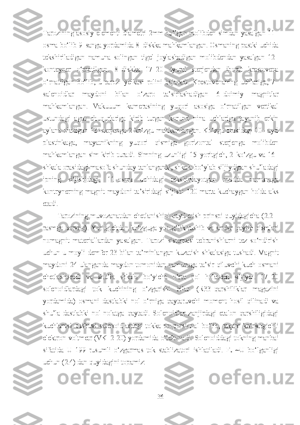 Tarozining asosiy elementi diametri 2mm bo‘lgan molibden simdan yasalgan 11–
osma bo‘lib 9–sanga yordamida 8–diskka mahkamlangan. Osmaning pastki uchida
tekshiriladigan   namuna   solingan   tigel   joylashadigan   molibdendan   yasalgan   12–
konteyner   o‘rnatilgan.   8–diskka   17–20   dyural   sterjendan   iborat   krestovena
o‘rnatilgan   bo‘lib,   u   tarozi   yelkasi   rolini   bajaradi.   Krestovenaning   uchlariga,   7–
salenoidlar   maydoni   bilan   o‘zaro   ta’sirlashadigan   6–doimiy   magnitlar
mahkamlangan.   Vakuuum   kamerasining   yuqori   asosiga   o‘rnatilgan   vertikal
ustundagi   agat   chuqurlariga   kirib   turgan   korund   nina   uchlariga   tayanib   erkin
aylana oladigan 13–sterjenga 2-ko‘zgu mahkamlangan. Ko‘zgu orasidagi 10– ayri
plastinkaga,   mayatnikning   yuqori   qismiga   gorizontal   sterjenga   molibden
mahkamlangan sim  kirib turadi. Simning uzunligi 15–yoritgich, 2–ko‘zgu va 16–
shkala orasidagi masofa shunday tanlanganki, shkala bo‘ylab siljiydigan shu’ladagi
ipning   siljishidagi,   11–osma   uchidagi   tekshirilayotgan   modda   namunaga
kontrynerning magnit maydoni ta’siridagi siljishi 120 marta kuchaygan holda aks
etadi. 
Tarozining muvozanatdan chetlanishini qayd etish prinspi quyidagicha (2.2 –
rasmga qarang). Yoritgichdan ko‘zguga yorug‘lik tushib va undan qaytib qismlari
nomagnit   materiallardan   yasalgan.   Tarozi   sistemasi   tebranishlarni   tez   so‘ndirish
uchun u moyli  demfer  23 bilan ta’minlangan kuzatish  shkalasiga  tushadi. Magnit
maydoni 24 ulanganda maydon tomonidan namunaga ta’sir qiluvchi kuch osmani
chetlashtiradi   va   shu’la   shkala   bo‘yicha   o‘rta   nol   holatdan   siljiydi.   17–20
solenoidlardagi   tok   kuchining   o‘zgarishi   bilan   (R33–qarshiliklar   magazini
yordamida)   osmani   dastlabki   nol   o‘rniga   qaytaruvchi   moment   hosil   qilinadi   va
shu’la   dastlabki   nol   nolatga   qaytadi.   Solenoidlar   zanjirdagi   etalon   qarshiligidagi
kuchlanish   tushuvi   salenoidlardagi   tokka   proporsional   bo‘lib,   raqam   ko‘rsatgichli
elektron voltmetr (VK–2-20) yordamida o‘lchanadi. Solenoiddagi tokning manbai
sifatida   U   199   rusumli   o‘zgarmas   tok   stablizatori   ishlatiladi.   F
x   ~U   bo‘lganligi
uchun (2.4) dan quyidagini topamiz:
36 