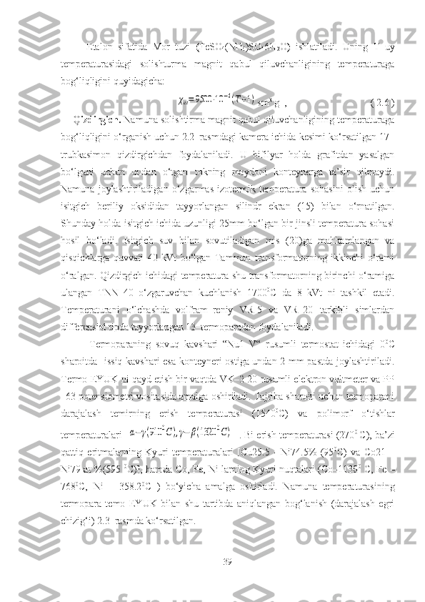   Etalon   sifatida   Mor   tuzi   ( FeSO
4 (NH
4 )SO
4 6H
2 O )   ishlatiladi.   Uning   T   uy
temperaturasidagi   solishturma   magnit   qabul   qiluvchanligining   temperaturaga
bog‘liqligini quyidagicha:χet=	9500	⋅10	−6(T+1)
sm 3
 g -1
,   ( 2.6 )
       Qizdirgich.  Namuna solishtirma magnit qabul qiluvchanligining temperaturaga
bog‘liqligini o‘rganish uchun 2.2–rasmdagi kamera ichida kesimi ko‘rsatilgan 17–
trubkasimon   qizdirgichdan   foydalaniladi.   U   bifilyar   holda   grafitdan   yasalgan
bo‘lgani   uchun   undan   o‘tgan   tokning   maydoni   konteynerga   ta’sir   qilmaydi.
Namuna   joylashtiriladigan   o‘zgarmas   izotermik   temperatura   sohasini   olish   uchun
isitgich   beriliy   oksididan   tayyorlangan   silindr   ekran   (15)   bilan   o‘rnatilgan.
Shunday holda isitgich ichida uzunligi 25mm bo‘lgan bir jinsli temperatura sohasi
hosil   bo‘ladi.   Isitgich   suv   bilan   sovutiladigan   mis   (20)ga   mahkamlangan   va
qisqichlarga   quvvati   40   kVt   bo‘lgan   Tammon   transformatorning   ikkinchi   o‘rami
o‘ralgan. Qizdirgich ichidagi temperatura shu transformatorning birinchi o‘ramiga
ulangan   TNN–40   o‘zgaruvchan   kuchlanish   1700 0
C   da   8   kVt   ni   tashkil   etadi.
Temperaturani   o‘lchashda   volfram–reniy   VR-5   va   VR–20   tarkibli   simlardan
differensial tipda tayyorlangan 13–termoparadan foydalaniladi. 
            Termoparaning   sovuq   kavshari   “Nu1–V“   rusumli   termostat   ichidagi   0 0
C
sharoitda   issiq kavshari esa konteyneri ostiga undan 2 mm pastda joylashtiriladi.
Termo EYUK ni qayd etish bir vaqtda VK–2-20 rusumli elektron voltmeter va PP
–63 potensiometri vositasida amalga oshiriladi. Tajriba sharoiti uchun termoparani
darajalash   temirning   erish   temperaturasi   (1540 0
C)   va   polimorf   o‘tishlar
temperaturalari [	
α−	γ(910	0C	),γ−	β(1320	0C)  ]. Bi erish temperaturasi (270 0  
C), ba’zi
qattiq   eritmalarning   Kyuri   temperaturalari   [Cu25.5   -   Ni74.5%   (95 0
C)   va   Co21   –
Ni79 at %(595   0
C)], hamda Co, Fe, Ni larning Kyuri nuqtalari (Co–1130 0
  C, Fe –
768 0
C,   Ni   –   358.2 0
C   )   bo‘yicha   amalga   oshirladi.   Namuna   temperaturasining
termopara   temo   EYUK   bilan   shu   tartibda   aniqlangan   bog‘lanish   (darajalash   egri
chizig‘i) 2.3–rasmda ko‘rsatilgan.
39 