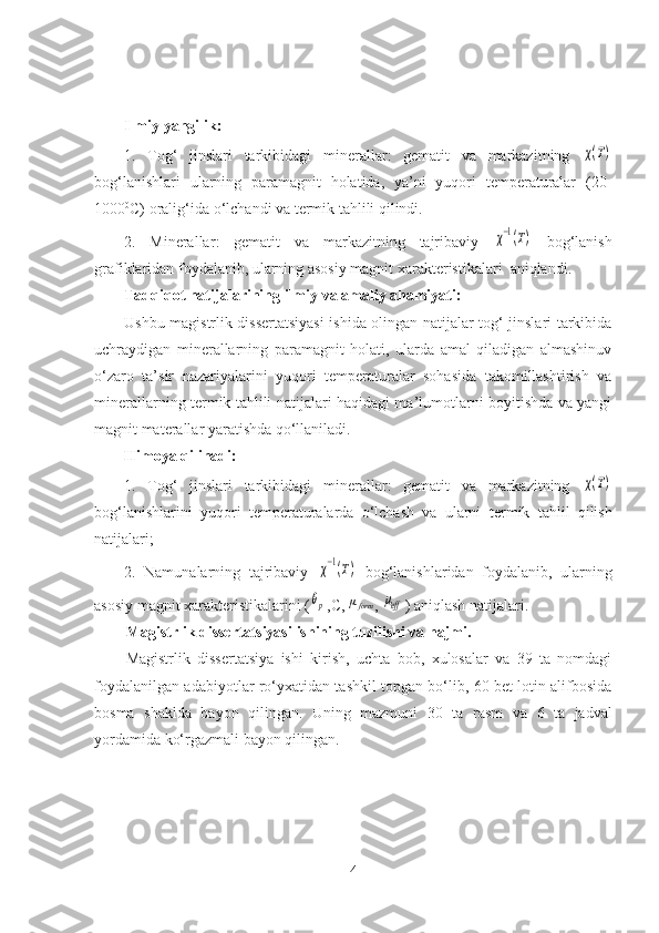 Ilmiy yangilik: 
1.   Tog‘   jinslari   tarkibidagi   minerallar :   gematit   va   markazit ning  χ(T)
bog‘lanishlari   ularning   paramagnit   holatida,   ya’ni   yuqori   temperaturalar   (20-
1000 0
C) oralig‘ida o‘lchandi va  termik tahlili qilindi.
2.   M inerallar :   gematit   va   markazitning   tajribaviy  	
χ−1(Т)   bog‘lanish
grafiklaridan foydalanib, ularning asosiy magnit xarakteristikalari  aniqlandi.
Tadqiqot natijalarining i lmiy va amaliy ahamiyati : 
Ushbu magistrlik dissertatsiyasi  ishida olingan natijalar tog‘ jinslari tarkibida
uchraydigan   minerallarning   paramagnit   holati,   ularda   amal   qiladigan   almashinuv
o‘zaro   ta’sir   nazariyalarini   yuqori   temperaturalar   sohasida   takomillashtirish   va
minerallarning termik tahlili natijalari haqidagi ma’lumotlarni boyitishda va yangi
magnit materallar yaratishda qo‘llaniladi.
Himoya qilinadi: 
1.   Tog‘   jinslari   tarkibidagi   minerallar :   gematit   va   markazit ning  	
χ(Т)
bog‘lanishlar i ni   yuqori   temperaturalarda   o‘lchash   va   ularni   termik   tahlil   qilish
natijalari;
2.   Namunalarning   tajribaviy  	
χ−1(Т)   bog‘lanishlaridan   foydalanib,   ularning
asosiy magnit xarakteristikalarini (	
θp ,C,  μ
form
, 	μeff ) aniqlash natijalari.
Magistrlik dissertatsiyasi  ishining tuzilishi va hajmi. 
Magistrlik   dissertatsiya   ishi   kirish,   uchta   bob,   xulosalar   va   39   ta   nomdagi
foydalanilgan adabiyotlar ro‘yxatidan tashkil topgan bo‘lib, 60 bet lotin alifbosida
bosma   shaklda   bayon   qilingan.   Uning   mazmuni   30   ta   rasm   va   6   ta   jadval
yordamida ko‘rgazmali bayon qilingan.
4 