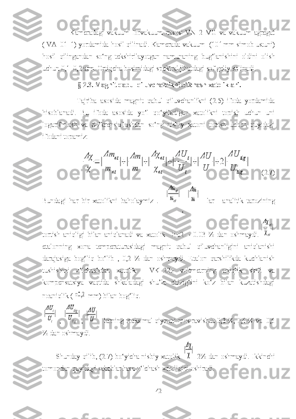                     Kameradagi   vakuum   forvakuum   nasosi   VN–2   MG   va   vakuum   agregat
( VA–01–1) yordamida hosil qilinadi. Kamerada vakuum   (10 -4  
mm simob ustuni)
hosil   qilingandan   so‘ng   tekshirilayotgan   namunaning   bug‘lanishini   oldini   olish
uchun 0,1–0,2 atm. Ortiqcha bosimidagi spektral jihatdagi sof geliy solinadi.
§ 2.3. Magnit qabul qiluvchanlikni o‘lchash xatoliklari.
                    Tajriba   asosida   magnit   qabul   qiluvchanlikni   (2.5)   ifoda   yordamida
hisoblanadi.   Bu   ifoda   asosida   yo‘l   qo‘yiladigan   xatolikni   topish   uchun   uni
logarifmlash   va   differensiallashdan   so‘ng   nisbiy   xatoni   topish   uchun   quyidagi
ifodani topamiz:
         Δχ
χ	
=	|
Δm	et	
m	et	
|+|
Δm
m	
|+|
Δχ	et	
χet	
|+|
ΔU	t	
U	t
|+|
ΔU
U	
|+	2|
ΔU	tig	
U	tig	
|       (2.7)
Bundagi   har   bir   xatolikni   baholaymiz   .    	
|
Δm	et	
met
|
,  	|Δm
m	
|     lar   analitik   tarozining
tortish   aniqligi   bilan   aniqlanadi   va   xatolik     0.02   –   0.03   %   dan   oshmaydi.	
|
Δχ	et
χet
|
etalonning   xona   temperaturasidagi   magnit   qabul   qiluvchanligini   aniqlanishi
darajasiga   bog‘liq   bo‘lib   ,   0,2   %   dan   oshmaydi.   Etalon   qarshilikda   kuchlanish
tushishini   o‘lchashdan   xatolik     VK–220   voltmetrning   aniqlik   sinfi   va
kompensatsiya     vaqtida     shkaladagi     shu’la     chizig‘ini     ko‘z     bilan     kuzatishdagi
noaniqlik (	
±0,2  mm) bilan bog‘liq. 	
|
ΔU	t	
Ut
|
 , 	|
ΔU	tig	
Utig	
| , 	|ΔU
U	|    larning maksimal qiymati mos ravishda 0,3 %, 0,4 % va  0,6
% dan oshmaydi.
           Shunday qilib, (2.7) bo‘yicha nisbiy xatolik  	
|Δχ
χ
|   2% dan oshmaydi. Ikkinchi
tomondan quyidagi sabablar ham o‘lchash xatoligini oshiradi. 
42 