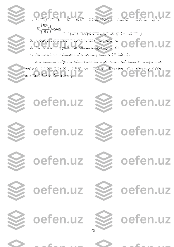 1. Konteynerning   har   safar   elektromagnit   qutblari   orasida   aynanH	y(
∂H	y	
∂x	)=const
 bo‘lgan sohasiga aniq tushmasligi  (	
±  0,2 mm ).
2. Elektromagnit orqali bir xil tok berishdagi xatolik.
3. Namunalarning yuqori temperaturadagi bug‘lanishi.
4. Namuna temperaturasini o‘lchashdagi xatolik  (	
±  0,5 0
C) .
            Shu   sabablar   bo‘yicha   xatoliklarni   baholash   shuni   ko‘rsatadiki,   ularga   mos
ravishda   0,1  %   ,   0,05  %   ,     0,3   %     va       0,01   %   .  Shunday     qilib,  umumiy   nisbiy
xatolik  2,5–3 % dan oshmaydi.
43 