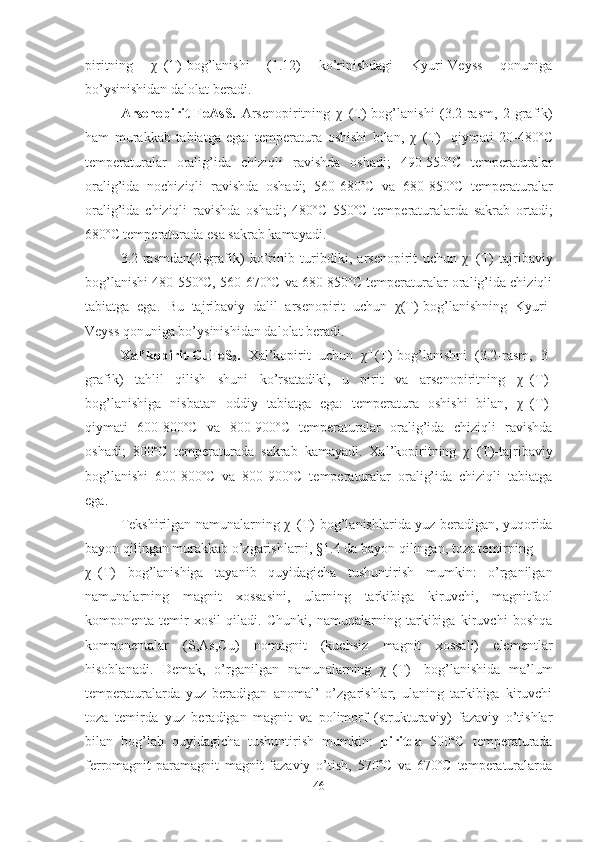 piritning   χ -1
(T)-bog’lanishi   (1.12)   ko’rinishdagi   Kyuri-Veyss   qonuniga
bo’ysinishidan dalolat beradi. 
Arsenopirit-FeAsS.   Arsenopiritning   χ -1
(T)-bog’lanishi   (3.2-rasm,   2-grafik)
ham   murakkab   tabiatga   ega:   temperatura   oshishi   bilan,   χ -1
(T)-   qiymati   20-480º С
temperaturalar   oralig’ida   chiziqli   ravishda   oshadi;   490-550º С   temperaturalar
oralig’ida   nochiziqli   ravishda   oshadi;   560-680º С   va   680-850º С   temperaturalar
oralig’ida   chiziqli   ravishda   oshadi;   480º С   550º С   temperaturalarda   sakrab   ortadi;
680º С  temperaturada esa sakrab kamayadi.
3.2-rasmdan(2-grafik)   ko’rinib   turibdiki,   arsenopirit   uchun   χ -1
(T)   tajribaviy
bog’lanishi 480-550ºC, 560-670ºC va 680-850ºC temperaturalar oralig’ida chiziqli
tabiatga   ega.   Bu   tajribaviy   dalil   arsenopirit   uchun   χ(T)-bog’lanishning   Kyuri-
Veyss qonuniga bo’ysinishidan dalolat beradi.
Xal’kopirit-CuFeS
2 .   Xal’kopirit   uchun   χ -1
(T)-bog’lanishni   (3.2-rasm,   3-
grafik)   tahlil   qilish   shuni   ko’rsatadiki,   u   pirit   va   arsenopiritning   χ -1
(T)-
bog’lanishiga   nisbatan   oddiy   tabiatga   ega:   temperatura   oshishi   bilan,   χ -1
(T)-
qiymati   600-800º С   va   800-900ºC   temperaturalar   oralig’ida   chiziqli   ravishda
oshadi;   800º С   temperaturada   sakrab   kamayadi.   Xal’kopiritning   χ -1
(T)-tajribaviy
bog’lanishi   600-800ºC   va   800-900ºC   temperaturalar   oralig’ida   chiziqli   tabiatga
ega. 
Tekshirilgan namunalarning χ -1
(T)-bog’lanishlarida yuz beradigan, yuqorida
bayon qilingan murakkab o’zgarishlarni, §1.4 da bayon qilingan, toza temirning    
χ -1
(T)   bog’lanishiga   tayanib   quyidagicha   tushuntirish   mumkin:   o’rganilgan
namunalarning   magnit   xossasini,   ularning   tarkibiga   kiruvchi,   magnitfaol
komponenta-temir   xosil   qiladi.   Chunki,   namunalarning   tarkibiga   kiruvchi   boshqa
komponentalar   (S,As,Cu)   nomagnit   (kuchsiz   magnit   xossali)   elementlar
hisoblanadi.   Demak,   o’rganilgan   namunalarning   χ -1
(T)-   bog’lanishida   ma’lum
temperaturalarda   yuz   beradigan   anomal’   o’zgarishlar,   ulaning   tarkibiga   kiruvchi
toza   temirda   yuz   beradigan   magnit   va   polimorf   (strukturaviy)   fazaviy   o’tishlar
bilan   bog’lab   quyidagicha   tushuntirish   mumkin:   piritda   500ºC   temperaturada
ferromagnit-paramagnit   magnit   fazaviy   o’tish,   570ºC   va   670ºC   temperaturalarda
46 