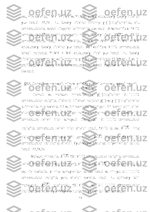 esa, mos ravishda, HMK→YoMK va YoMK→HMK strukturaviy fazaviy o’tishlar
yuz   beradi   [36,37].   Bu   fazaviy   o’tishlar   piritning   χ -1
(T)-bog’lanishida,   shu
temperaturalarda   sakrab   o’zgarish   ko’rinishida   aks   etadi.   Arsenopiritda   480ºC
temperaturada   ferromagnit-paramagnit   magnit   fazaviy   o’tish,   550ºC   va   650ºC
temperaturalarda   esa,   mos   ravishda,   HMK→YoMK   va   YoMK→HMK
strukturaviy   fazaviy   o’tishlar   yuz   beradi.   Xal’kopiritda   800ºC   temperaturada
kristall   panjarada   YoMK→HMK   strukturaviy   o’tish   yuz   beradi.   Bu   fazaviy
o’tishlar   arsenopirit   va   xal’kopiritning   χ -1
(T)-bog’lanishlarida   (3.2-rasm,   2   va   3-
grafiklar),   shu   fazaviy   o’tish   temperaturalarida,   sakrab   o’zgarishlar   ko’rinishida
aks etadi.
§3.2. Gematit va markazit minerallarining yu q ori temperaturadagi  magnit
qabul qiluvchanligi.
Gematit   va   markazit   minerallarining   χ(T)-bog’lanishi   70-1000ºC
temperaturalar oralig’ida o’lchandi. O’lchash natijalari χ(T) va χ -1
(T)-bog’lanishlar
ko’rinishida mos ravishda 3.3 va 3.4-rasmlarda keltirilgan. 3.4-rasmni tahlil qilish
shuni   ko’rsatadiki,   barcha   o’rganilgan   namunalarning   magnit   qabul   qilivchanligi
temperature   oshishi   bilan   kamayadi.   Gematitda
    70-1000 0
C   temperaturalar
oralig’ida   temperatura   oshishi   bilan   chiziqli   ortadi,   670 0
C   da   esa  χ−1(Т)
    ning
tikligi   oshadi.   Bu   tajribaviy   dalil   gematitda  	
χ−1(Т)   bog’lanish   670-1000 0
C
temperaturalar   oraliqlarida   chiziqli   Kyuri-Veyss   qonuniga   bo’ysinishidan   dalolat
beradi [33,38,39].
Markazit mineralida 	
χ−1(Т)
  650-810 0
C temperaturalar oralig’ida temperatura
oshishi bilan chiziqli ortadi (3.6-rasm), 810 0
C da esa 	
χ−1(Т)
   ning tikligi oshadi bu
esa   o’z   navbatida  	
χ   ning   kamayishidan   dalolat   beradi   va   nihoyat   900-1000 0
C
temperaturalar   oralig’ida   yana   chiziqli   ravishda   ortadi.   Bu   tajribaviy   dalil
markazitda  	
χ−1(Т)   bog’lanish   650-810 0
C   va   900-1000 0
C   temperaturalar
oraliqlarida chiziqli Kyuri-Veyss qonuniga bo’ysinishidan dalolat beradi.
47 