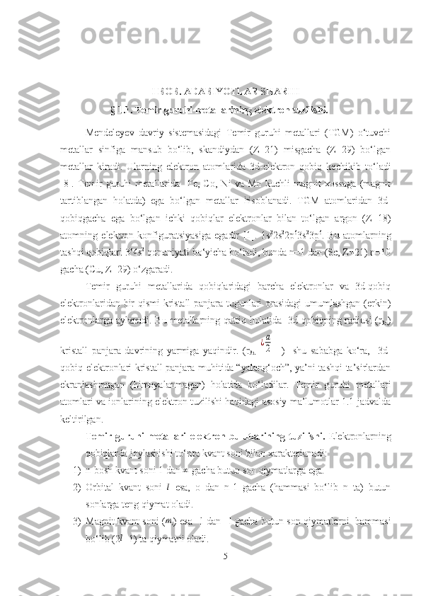 I BOB.  ADABIYOTLAR SHARHI
         § 1.1. Temir guruhi metallarining elektron tuzilishi. 
Mendeleyev   davriy   sistemasidagi   Temir   guruhi   metallari   (TGM)   o‘tuvchi
metallar   sinfiga   mansub   bo‘lib,   skandiydan   (Z=21)   misgacha   (Z=29)   bo‘lgan
metallar   kiradi.   Ularning   elektron   atomlarida   3d-elektron   qobiq   kechikib   t o‘ ladi
[8].   Temir   guruhi   metallarida     Fe,   Co,   Ni   va   Mn   kuchli   magnit   xossaga   (magnit
tartiblangan   holatda)   ega   bo‘lgan   metallar   hisoblanadi.   TGM   atomlaridan   3d-
qobiqgacha   ega   bo‘lgan   ichki   qobiqlar   elektronlar   bilan   to‘lgan   argon   (Z=18)
atomning   elektron   konfiguratsiyasiga   egadir   [1].   1s 2
2s 2
2p 6
3s 2
3p 6
.   Bu   atomlarning
tashqi qobiqlari 3 n
4s 2
 qonuniyati bo‘yicha bo‘ladi, bunda n=1 dan (Sc, Z=21) n=10
gacha (Cu, Z=29)  o‘ zgaradi.  
Temir   guruhi   metallarida   qobiqlaridagi   barcha   elektronlar   va   3d-qobiq
elektronlaridan bir qismi kristall panjara tugunlari orasidagi  umumlashgan (erkin)
elektronlarga aylanadi. Bu metallarning qattiq holatida   3d-qobiqning radiusi  (r
3d )
kristall   panjara   davrining   yarmiga   yaqindir.   (r
3d  ¿а
2     )     shu   sababga   ko‘ra,     3d-
qobiq elektronlari kristall panjara muhitida “yalang‘och”, ya’ni tashqi ta’sirlardan
ekranlashmagan   (himoyalanmagan)   holatida   bo‘ladilar.   Temir   guruhi   metallari
atomlari va ionlarining elektron tuzilishi haqidagi asosiy ma’lumotlar 1.1 jadvalda
keltirilgan.
Temir   guruhi   metallari   elektron   bulutlarining   tuzilishi.   Elektronlarning
qobiqlarda joylashishi to‘rtta kvant soni bilan xarakterlanadi:
1) n-bosh kvant soni 1 dan  ∞
 gacha butun son qiymatlarga ega.
2) Orbital   kvant   soni  	
l   esa,   o   dan   n-1   gacha   (hammasi   bo‘lib   n   ta)   butun
sonlarga teng qiymat oladi.
3) Magnit kvant soni (
ml ) esa –l dan +l gacha butun son qiymatlarni   hammasi
bo‘lib (2 l
+1) ta qiymatni oladi.
5 