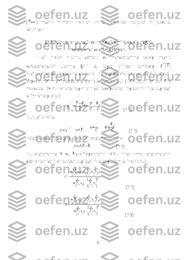 (μform )   magnit   momenti   hisoblab   topildi.   Hisoblash   natijalari   3.1-jadvalda
keltirilgan. 
§ 3.3. Minerallar gematit va markazitlarning  asosiy magnit
xarakteristikalarini aniqlash.
Tog’   jinslari   rodonit,   gematit   va   markazitlarning   asosiy   magnit
xarakteristikalari   ularning   §3.1   da   bayon   qilingan   tajribaviy  	
χ−1(T)
bog’lanishlaridan   foydalanib   aniqlandi.   Bu   quyidagicha   amalga   oshirildi.   Kyuri-
Veyss qonunining ifodasiga eng kichik kvadratlar usuli (EKKU) qo’llaniladi. Shu
maqsadda [28-30] ishlarda bayon qilingan tavsiyalardan foydalanib ifoda quyidagi
ko’rinishda yoziladi:	
χ−1=	
T−θp	
C	=	T
C	−	
θp
C
                    (3.1)
Bu bog’lanishda 
 	
y=	χ−1,   	x=T,    	A=	1
C	,    	B=	
θp
C             (3.2)
Belgilashlar kiritib quyidagi chiziqli tenglamani olamiz. 	
y=	AX	+B
                       (3.3)
Bu   tenglamaning  	
A   va  	B koeffisiyentlarini   EKKU   ning   normal   tenglamalarini
yechishdan kelib chiqadigan quyidagi ifodalar yordamida hisoblanadi. 	
A=	
n∑i=1
n	
xiyi−∑i=1
n	
xi∑i=1
n	
yi	
n∑i=1
n	
xi2−(∑i=1
n	
xi)
2
                     (3.4)	
B=	
n∑i=1
n	
xiyi−∑i=1
n	
xi∑i=1
n	
yi	
n∑i=1
n	
xi2−(∑i=1
n	
xi)
2
                    (3.5)
50 