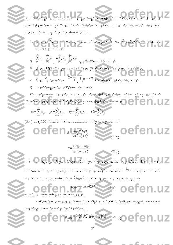 Bu   ifodadagi  n,y   kattalakni  	x   ga   bog’liq   ravishda   o’lchashlar   soni  	A   va  	B
koeffisiyentlarini   (3.4)   va   (3.5)   ifodalar   bo’yicha   EHM   da   hisoblash   dasturini
tuzish uchun quyidagi algoritm tuziladi. 
1. O’lchashlar   soni   va   tajribada   o’lchangan  	
xi   va  	yi kattaliklarni   mashina
xotirasiga kiritish. 
2.	
∑i=1
n	
xi , 	∑i=1
n	
yi , 	n∑i=1
n	
xi2 ,	∑i=1
n	
xiyi  yig’indilarni hisoblash.
3.	
A  va 	B koeffisiyentlarni (3.4) va (3.5) ifodalar bo’yicha hisoblash.
4.	
C  va 	θp  kattalikni 	C=	1
A , 	θp=−BC  ifodalar bo’yicha hisoblash. 
5. Hisoblangan kattaliklarni chiqarish. 
Shu   algoritm   asosida   hisoblash   dasturini   tujishdan   oldin   (3.4)   va   (3.5)
ifodalarda quyidagicha belgilashlar (operasiyalar) kiritamiz. 	
xx	=∑i=1
n	
xi2,
 	yy	=∑i=1
n	
xi2,   	xy	=∑i=1
n	
xiyi,   	x2=∑i=1
n	
xi2,
(3.4) va (3.5) ifodalarni shu operatorlar bo’yicha yozamiz:	
A=	nxy	−	xxyy	
nx	2−(xx	)2
                     (3.6)	
B=	x2yy	−	xxyy	
nx	2−(xx	)2
                    (3.7)
Hisoblab   topilgan   Kyuri-Veyss   doimiysining   qiymatidan   foydalanib   tog’   jinslari
minerallarning  ximiyaviy  formula  birligiga  to’g’ri  keluvchi  	
μфор   magnit   momenti
hisoblandi. Toza temir uchun 	
(μЭФФ	)  (1.7) bo’yicha hisoblanadi, ya’ni:	
μЭФФ	=2,83	√СМ
              (3.8)
bunda 	
μ - temirning atomar massasi. 
Birikmalar   ximiyaviy   formula   birligiga   to’g’ri   keladigan   magnit   momenti
quyidagi formula bo’yicha hisoblanadi. 	
μЭФФ	=2,83	√С(nM	1+mM	2)
      (3.9)
51 