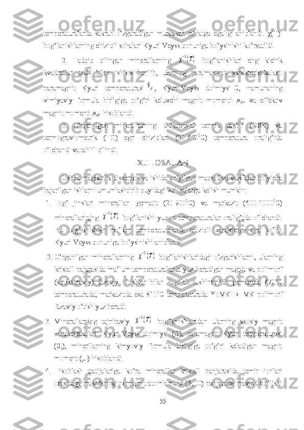 temperaturalarda   sakrab   o‘zgaradigan   murakkab   tabiatga   egaligi   aniqlandi.   χ (T)-
bog‘lanishlarning chiziqli sohalari Kyuri-Veyss qonuniga bo‘ysinishi ko‘rsatildi.
2.   Tadqiq   qilingan   minerallarning  χ−1(T)   bog‘lanishlari   eng   kichik
kvadratlar   usuli   bilan   ishlov   berilib,   ularning   paramangnit   xarakteristikalari:
paramagnit   Kyuri   temperaturasi-	
θp ,   Kyuri-Veyss   doimiysi–C,   namunaning
ximiyaviy   formula   birligiga   to‘g‘ri   keluvchi   magnit   momenti  	
μfor   va   effektiv
magnit momenti 	
μeff  hisoblandi.
3.   O‘rganilgan   minerallarning   differensial   termik   tahlili   (DSK)   va
termograviometrik   (TG)   egri   chiziqlari   (20-600 0
C)   temperatura   oralig‘ida
o‘lchandi va tahlil qilindi.
XULOSALAR
Ushbu magistrlik dissertatsiya ishida qo’yilgan maqsad va vazifalar bo’yicha
bajarilgan ishlarni umumlashtirib quyidagi xulosalarga kelish mumkin:
1. Tog’   jinslari   minerallar-   gematit   (20-900 0
C)   va   markazit   (600-1000 0
C)
minerallarining  	
χ−1(T)   bog’lanishi   yuqori   temperaturalar   oralig’ida   o’lchandi.
Bu   bog’lanishlar   ma’lum   temperaturalarda   chiziqli   xarakterga   ega   bo’lib
Kyuri-Veyss qonuniga bo’ysinishi aniqlandi.
2. O’rganilgan   minerallarning  	
χ−1(T)   bog’lanishlaridagi   o’zgarishlarni,   ularning
kristall pajarasida ma’lum temperaturalarda yuz beradigan magnit va polimorf
(strukturaviy)   fazaviy   o’tishlar   bilan   bog’lab   tushintirildi:   gematitda   670ºC
temperaturada;   markazitda   esa   810 0
C   temperaturada   YoMK→HMK   polimorf
fazaviy o’tish yuz beradi.
3. Minerallarning   tajribaviy  	
χ−1(T)   bog’lanishlaridan   ularning   asosiy   magnit
xarateristkalari:   Kyuri-Veyss   doimiysi   (C),   paramagnit   Kyuri   temperaturasi
(θ
p ),   minerllarning   kimyoviy   formula   birligiga   to’g’ri   keladigan   magnit
moment (µ
f ) hisoblandi. 
4. Hisoblash   natijalariga   ko’ra   minerallar   kristall   panjarasida   temir   ionlari
orasidagi  masofaning nomagnit  atomlarning (S, O)  panjarada mavjud bo’lishi
55 