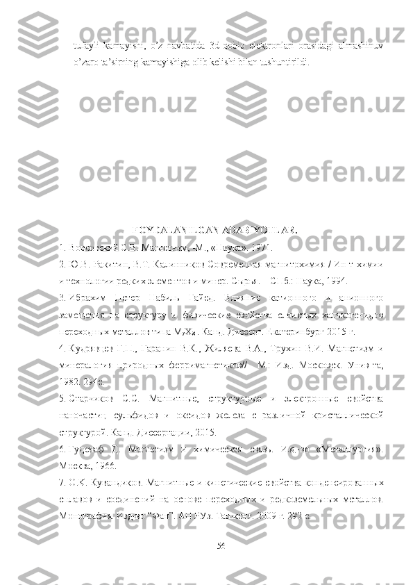 tufayli   kamayishi,   o’z   navbatida   3d-qobiq   elektronlari   orasidagi   almashinuv
o’zaro ta’sirning kamayishiga olib kelishi bilan tushuntirildi.
FOYDALANILGAN ADABIYOTLAR.
1. Вонсовский С.В. Магнетизм, -М., «Наука». 1971.
2. Ю.В. Ракитин, В.Т. Калинников Современная магнитохимия / Ин-т химии
и технологии редких элементов и минер. Сырья. – СПб.: Наука, 1994. 
3. Ибрахим   Петер   Набиль   Гайед.   Влияние   катионного   и   анионного
замещения   на   структуру   и   физические   свойства   слоистых   халькогенидов
переходных металлов типа М
7 Х
8  . Канд. Диссерт. Екатеринбург-2015 г.
4. Кудрявцев   Г.П.,   Гаранин   В.К.,   Жиляева   В.А.,   Трухин   В.И.   Магнетизм   и
минералогия   природных   ферримагнетиков//     М.:   Изд.   Московск.   Унив-та,
1982. 294с.
5. Старчиков   С.С.   Магнитные,   структурные   и   электронные   свойства
наночастиц   сульфидов   и   оксидов   железа   с   различной   кристаллической
структурой. Канд. Диссертации, 2015.
6. Гуденаф   Д.   Магнетизм   и   химическая   связь.   Изд-во   «Металлургия».
Москва, 1966. 
7. O . K .   Кувандиков.   Магнитные   и   кин етические   свойства   конденсированных
сплавов   и   соединений   на   основе   переходных   и   редкоземельных   металлов.
Монография.  Изд-во “Фан”. АН РУз.  Ташкент . 2009 г. 292 с.
56 