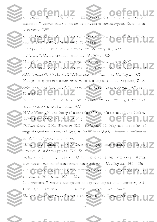 8. Шакаров   Х.О.   Магнитная   восприимчивость   интерметаллических
соединений   лантаноидов   с   индем   при   высоких   температурах.   Канд.   дисс.
Самарканд, 1983.
9. O . K .  Кувандиков. Магнетизм и магнитные  материалы .  Часть  1.  Магнет изм.
Изд-во “Фан”. АН РУз.  Ташкент . 2010 г. 222 с.
10. Трухин В.И. Введение в магнетизм горных пород. М., 1973.
11. Нагата Т. Магнетизм горных пород. - М.: Мир, 1965.
12. Шуй Р.Т. Полупроводниковые рудные минералы. Л., Недра, 1979.
13. Магнетизм   и   условия   образования   изверженных   горных   пород   /
Д.М.Печерский, В.И.Багин, С.Ю.Бродская, З.В.Шаронова. М., Наука, 1975.
14. Пара-   и   ферромагнетизм   магматических   пород   /   Н.   Б.   Дортман,   Э.   Я.
Дубинчик, И.В. Розентал, А.С. Никифорова, Киев, Наукова Думка, 1974, вып.
60. с. 86-91.
15. Шолпо   Л.Е.   Использование   магнетизма   горных   пород   для   решения
геологических задач. Л., Недра, 1977.
16. Van-Vleck J.N. The theory of electronic and magnetic susceptibilities- Oxford;
Oxford Univ. press 1932, 384 (226-261).
17. Kuvandikov   O.K.,   Shakarov   X.O.,   Saifullaeva   D.   Magnetic   properties   of
magnetic semiconductors FeS-Cr
2 S
3   // The 8 th
  joint MMM  – intermag conference
San Antonio, Texas, 2001. –P.399.
18. Гельд П.В., Сидеренко Ф. А. Силициды переходных металлов четвертого
периода, М., «Металлургия», 1971 -580с.
19. Калинников   В.Т.,   Ракитин   Ю.В.   Введение   в   магнитохимия.   Метод
статической магнитной восприимчивости в химии – М, «Наука», 1980 -302с.
20. Топор   Н.Д.   Дифференциально-термический   и   термовесовой   анализ
минералов. -М.: Недра, 1964. - 160 с. 
21. Термический   анализ   минералов   и   горных   пород/   В.П.   Иванова,   Б.К.
Касатов, Т.Н. Красавина, Е.Л. Розинова - Л.: Недра, 1974. - 399 с.
22. Лапин В.В. Термический анализ минералов. – М.: Наука, 1978, – 142 с.  
57 