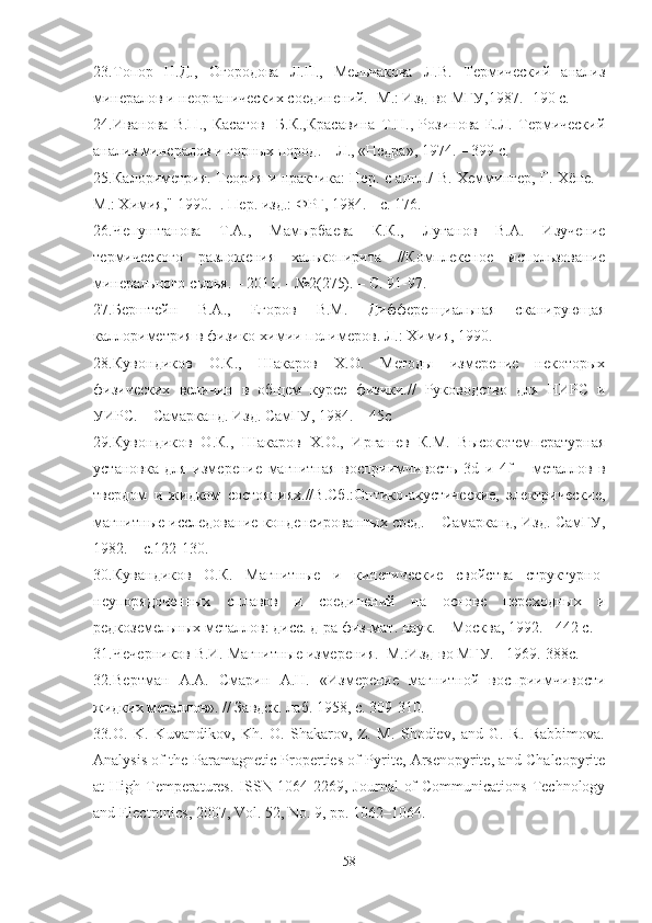 23. Топор   Н.Д.,   Огородова   Л.П.,   Мельчакова   Л.В.   Термический   анализ
минералов и неорганических соединений. -М.: Изд-во МГУ,1987. -190 с.
24. Иванова   В.П.,   Касатов     Б.К.,Красавина   Т.Н.,   Розинова   Е.Л.   Термический
анализ минералов и горных пород. – Л., «Недра», 1974. – 399 с.
25. Калориметрия. Теория и практика: Пер. с англ./ В. Хеммингер, Г. Хёне. -
М.: Химия," 1990. -. Пер. изд.: ФРГ, 1984. - с. 176.
26. Чепуштанова   Т.А.,   Мамырбаева   К.К.,   Луганов   В.А.   Изучение
термического   разложения   халькопирита   //Комплексное   использование
минерального сырья. – 2011. - №2(275). – С. 91-97.
27. Берштейн   В.А.,   Егоров   В.М.   Дифференциальная   сканирующая
каллориметрия в физико-химии полимеров. Л.: Химия, 1990.
28. Кувондиков   О.К.,   Шакаров   Х.О.   Методы   измерение   некоторых
физических   величин   в   общем   курсе   физики.//   Руководство   для   НИРС   и
УИРС. – Самарканд. Изд. СамГУ, 1984. – 45с
29. Кувондиков   О.К.,   Шакаров   Х.О.,   Иргашев   К.М.   Высокотемпературная
установка   для   измерение   магнитная   восприимчивость   3 d   и   4 f   –   металлов   в
твердом   и   жидком   состояниях.//В.Сб.:Оптико-акустические,   электрические,
магнитные исследование конденсированных сред. – Самарканд, Изд. СамГУ,
1982. – с.122-130.
30. Кувандиков   О.К.   Магнитные   и   кинетические   свойства   структурно-
неупорядоченных   сплавов   и   соединений   на   основе   переходных   и
редкоземельных металлов: дисс. д-ра физ-мат. наук. – Москва, 1992. - 442 с.
31. Чечерников В.И. Магнитные измерения.–М.:Изд-во МГУ.– 1969.-388с.
32. Вертман   А.А.   Смарин   А.Н.   «Измерение   магнитной   восприимчивости
жидких металлов». // Завдск. лаб. 1958, с. 309-310.
33. O.   K.   Kuvandikov,   Kh.   O.   Shakarov,   Z.   M.   Shodiev,   and   G.   R.   Rabbimova.
Analysis of the Paramagnetic Properties of Pyrite, Arsenopyrite, and Chalcopyrite
at  High Temperatures.  ISSN 1064-2269, Journal  of  Communications  Technology
and Electronics, 2007, Vol. 52, No. 9, pp. 1062–1064.
58 