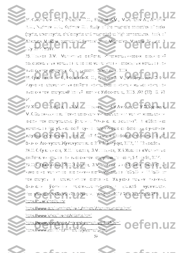 34. Kuvandikov   O.K.,   Shakarov   H.O.,   Shodiev   Z.M.,   Muzaffarov   A.,   Amonov
B.U.,   Nurimov   U.E.,   Karimov   O.I.   Study   of   the   magnetic   properties   of   rocks
(pyrite,   arsenopyrite,   chalcopyrite   and   magnetite)   at   high   temperatures.   Book   of
Abstracts. Moscow International Symposium on Magnetism. Moscow. 29 June –3
July 2014. p.597.
35. Шодиев   З.М.   Магнитные   свойства   интерметаллических   соединений
редкоземельных металлов на основе манганитов и переходных металлов при
высоких температурах. Канд. диссерт. -Самарканд. 2008.
36. Кувандиков   О.   К.,   Шакаров   Х.   О.,   Шодиев   З.   М.,   Убайдуллаева   С.   Ш..
Изучение парамагнитных свойств пирита, арсенопирита и халькопирита при
высоких   температурах//Горный   вестник   Узбекистана,   2005.-№3   (22)   - C .   92-
94.
37. Х.О.   Шакаров,   З.М.   Шодиев,   Б.У.Амонов,   У.Э.Нуримов,
М.К.Салохиддинова.   Темир  асосидаги   минералларнинг   магнит   хоссаларини
юқори   температураларда   ўрганиш.   “Физика   ва   экология”.   В   «Сборнике
материалов Республиканской научно-практичиское конференции с участием
зарубежных   учёных».   Посвященной   60-летию   профессора   кафедры   общей
физики Ажимурата Жумамуратова. с. 218-219.  Нукус, 2013, 11-12 декабрь.
38. О.К.Кувандиков,   Х.О.Шакаров,   З.М.Шодиев,   Х.Б.Хасанов   «Магнитные
свойства минералов при высоких температурах» Тошкент, 5-6 ноябр, 2014.
39. О.К.Кувандиков,   Х.О.Шакаров,   З.М.Шодиев.   Линейные   и   нелинейные
изменение   магнитное   восприимчивост и   минералов   FeCr
2 O
4   и   TiFe
2 O
4   от
температуры   в   парамагнитном   состояние.   Узлуксиз   таълим   тизимида
физикани   ўқитишни   такомиллаштиришнинг   долзарб   муаммолари.
Республика илмий амалий анжумани. Гулистон. 2017 йил. 29 апрель. 93 б.
https://ru.wikipedia.org
https://    www.catalogmineralov.ru/mineral/titanomagnetite.html   
https://www.kristallov.net/siderite.html
https://www.redreferat.ru/mineral-gematit-art 2096.    html   
https://www.geolib.net/mineralogy/gematit.html
59 