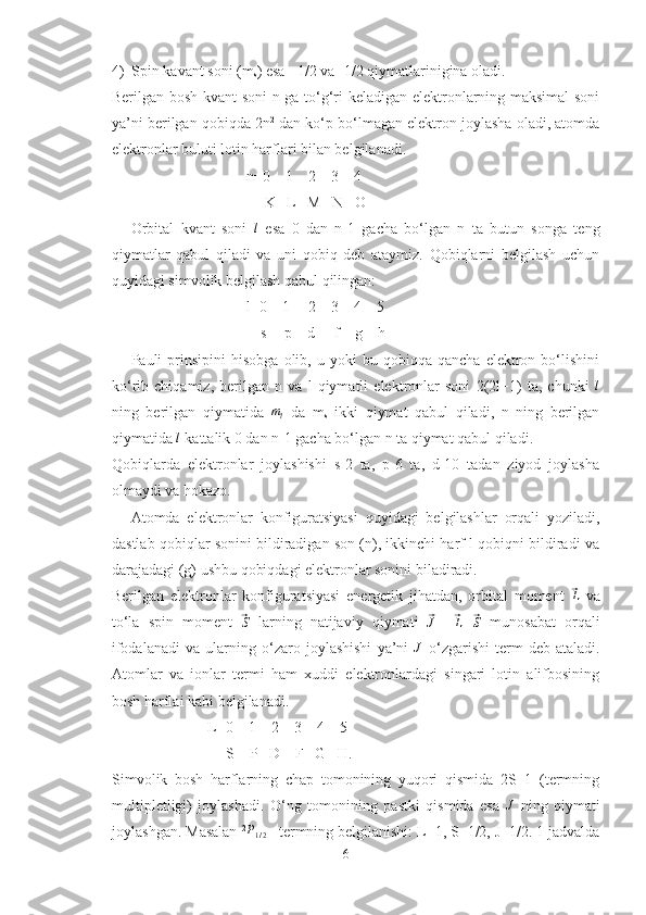 4) Spin kavant soni (m
s ) esa +1/2 va -1/2 qiymatlarinigina oladi. 
Berilgan bosh kvant  soni n ga to‘g‘ri keladigan elektronlarning maksimal  soni
ya’ni berilgan qobiqda 2n 2
 dan ko‘p bo‘lmagan elektron joylasha oladi, atomda
elektronlar buluti lotin harflari bilan belgilanadi.
n=0    1    2    3    4
               K   L   M   N   O
Orbital   kvant   soni  l   esa   0   dan   n-1   gacha   bo‘lgan   n   ta   butun   songa   teng
qiymatlar   qabul   qiladi   va   uni   qobiq   deb   ataymiz.   Qobiqlarni   belgilash   uchun
quyidagi simvolik belgilash qabul qilingan:
l=0    1     2    3    4    5
                                       s     p    d     f    g    h
Pauli   prinsipini   hisobga   olib,   u  yoki   bu  qobiqqa   qancha   elektron  bo‘lishini
ko‘rib   chiqamiz,   berilgan   n   va   l   qiymatli   elektronlar   soni   2(2l+1)   ta,   chunki  	
l
ning   berilgan   qiymatida   m
l   da   m
s   ikki   qiymat   qabul   qiladi,   n   ning   berilgan
qiymatida 	
l  kattalik 0 dan n-1 gacha bo‘lgan n ta qiymat qabul qiladi.
Qobiqlarda   elektronlar   joylashishi   s-2   ta,   p-6   ta,   d-10   tadan   ziyod   joylasha
olmaydi va hokazo. 
Atomda   elektronlar   konfiguratsiyasi   quyidagi   belgilashlar   orqali   yoziladi,
dastlab qobiqlar sonini bildiradigan son (n), ikkinchi harf l qobiqni bildiradi va
darajadagi (g) ushbu qobiqdagi elektronlar sonini biladiradi. 
Berilgan   elektronlar   konfiguratsiyasi   energetik   jihatdan,   orbital   moment  	
⃗ L
  va
to‘la   spin   moment  	
⃗S   larning   natijaviy   qiymati  	⃗J   =	⃗ L ±	⃗ S
  munosabat   orqali
ifodalanadi   va   ularning   o‘zaro   joylashishi   ya’ni  	
J   o‘zgarishi   term   deb   ataladi.
Atomlar   va   ionlar   termi   ham   xuddi   elektronlardagi   singari   lotin   alifbosining
bosh harflai kabi belgilanadi. 
L=0    1    2    3    4    5
                         S    P   D    F   G   H.
Simvolik   bosh   harflarning   chap   tomonining   yuqori   qismida   2S+1   (termning
multipletligi)   joylashadi.   O‘ng   tomonining   pastki   qismida   esa  	
J   ning   qiymati
joylashgan. Masalan  2
P
1 / 2  –termning belgilanishi: L=1, S=1/2, J=1/2. 1 jadvalda
6 