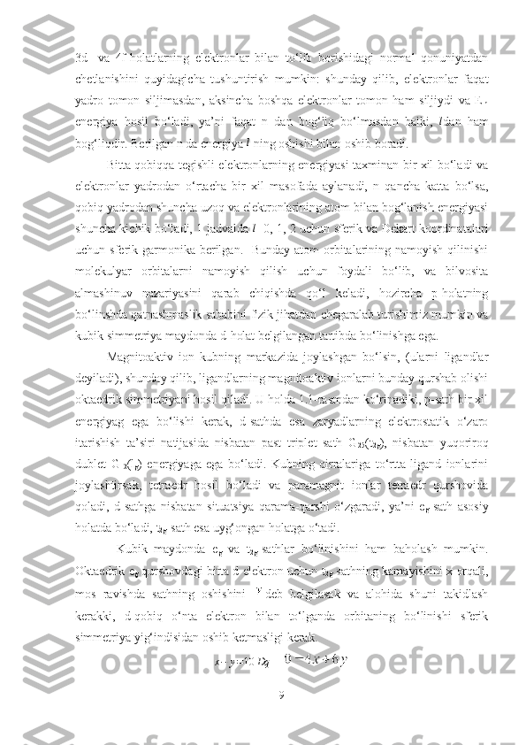 3d-   va   4f-holatlarning   elektronlar   bilan   to‘lib   borishidagi   normal   qonuniyatdan
chetlanishini   quyidagicha   tushuntirish   mumkin:   shunday   qilib,   elektronlar   faqat
yadro   tomon   siljimasdan,   aksincha   boshqa   elektronlar   tomon   ham   siljiydi   va   E
nl
energiya   hosil   bo‘ladi,   ya’ni   faqat   n   dan   bog‘liq   bo‘lmasdan   balki,  l dan   ham
bog‘liqdir. Berilgan n da energiya 	
l  ning oshishi bilan oshib boradi. 
Bitta qobiqqa tegishli elektronlarning energiyasi taxminan bir xil bo‘ladi va
elektronlar   yadrodan   o‘rtacha   bir   xil   masofada   aylanadi,   n   qancha   katta   bo‘lsa,
qobiq yadrodan shuncha uzoq va elektronlarining atom bilan bog‘lanish energiyasi
shuncha kichik bo‘ladi, 1 jadvalda  
l =0, 1, 2 uchun sferik va Dekart koordinatalari
uchun sferik garmonika berilgan.   Bunday  atom  orbitalarining namoyish qilinishi
molekulyar   orbitalarni   namoyish   qilish   uchun   foydali   bo‘lib,   va   bilvosita
almashinuv   nazariyasini   qarab   chiqishda   qo‘l   keladi,   hozircha   p-holatning
bo‘linshda qatnashmaslik sababini fizik jihatdan chegaralab turishimiz mumkin va
kubik simmetriya maydonda d-holat belgilangan tartibda bo‘linishga ega. 
Magnitoaktiv   ion   kubning   markazida   joylashgan   bo‘lsin,   (ularni   ligandlar
deyiladi), shunday qilib, ligandlarning magnitoaktiv ionlarni bunday qurshab olishi
oktaedrik simmetriyani hosil qiladi. U holda 1.1-rasmdan ko‘rinadiki, p-sath bir xil
energiyag   ega   bo‘lishi   kerak,   d-sathda   esa   zaryadlarning   elektrostatik   o‘zaro
itarishish   ta’siri   natijasida   nisbatan   past   triplet   sath   G
25 (t
2g ),   nisbatan   yuqoriroq
dublet   G
12 (l
g )   energiyaga   ega   bo‘ladi.   Kubning   qirralariga   to‘rtta   ligand   ionlarini
joylashtirsak,   tetraedr   hosil   bo‘ladi   va   paramagnit   ionlar   tetraedr   qurshovida
qoladi,   d-sathga   nisbatan   situatsiya   qarama-qarshi   o‘zgaradi,   ya’ni   e
g -sath   asosiy
holatda bo‘ladi, t
2g -sath esa uyg‘ongan holatga o‘tadi. 
            Kubik   maydonda   e
g   va   t
2g -sathlar   bo‘linishini   ham   baholash   mumkin.
Oktaedrik e
g   qurshovdagi bitta d-elektron uchun t
2g   sathning kamayishini x orqali,
mos   ravishda   sathning   oshishini   deb   belgilasak   va   alohida   shuni   takidlash
kerakki,   d-qobiq   o‘nta   elektron   bilan   to‘lganda   orbitaning   bo‘linishi   sferik
simmetriya yig‘indisidan oshib ketmasligi kerak.
x − y = 10 Dq
    
9 