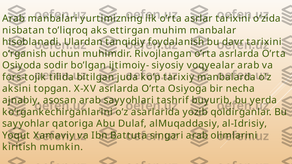 A rab manbalari y urt imizning ilk  o’rt a asrlar t arixini o’zida 
nisbat an t o’liqroq ak s et t irgan muhim manbalar 
hisoblanadi. Ulardan t anqidiy  foy dalanish bu dav r t arixini 
o’rganish uchun muhimdir. Riv ojlangan o’rt a asrlarda O’rt a 
Osiy oda sodir bo’lgan ijt imoiy - siy osiy  v oqy ealar arab v a 
fors-t ojik  t ilida bit ilgan juda k o’p t arixiy  manbalarda o’z 
ak sini t opgan. X -X V  asrlarda O’rt a Osiy oga bir necha 
ajnabiy, asosan arab say y ohlari t ashrif buy urib, bu y erda 
k o’rgank echirganlarini o’z asarlarida y ozib qoldirganlar. Bu 
say y ohlar qat origa A bu Dulaf, alMuqaddasiy, al-I drisiy, 
Yoqut  X amav iy  v a I bn Bat t ut a singari arab olimlarini 
k irit ish mumk in. 