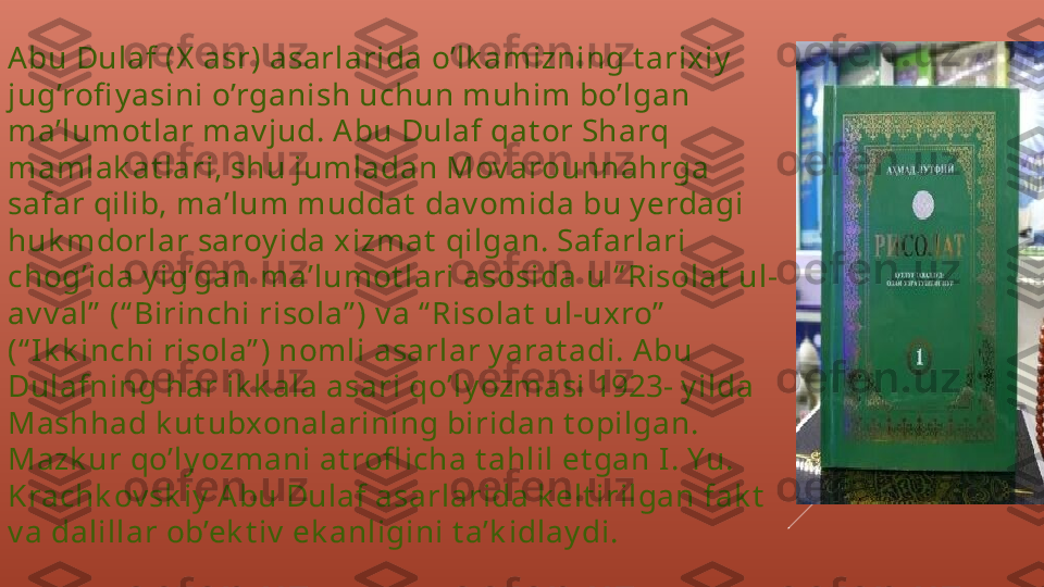 Abu Dulaf (X  asr) asarlarida o’lk amizning t arixiy  
jug’rofi y asini o’rganish uchun muhim bo’lgan 
ma’lumot lar mav jud. Abu Dulaf qat or Sharq 
mamlak at lari, shu jumladan Mov arounnahrga 
safar qilib, ma’lum muddat  dav omida bu y erdagi 
huk mdorlar saroy ida xizmat  qilgan. Safarlari 
chog’ida y ig’gan ma’lumot lari asosida u “ Risolat  ul-
av v al”  (“ Birinchi risola” ) v a “ Risolat  ul-uxro”  
(“ I k k inchi risola” ) nomli asarlar y arat adi. Abu 
Dulafning har ik k ala asari qo’ly ozmasi 1923- y ilda 
Mashhad k ut ubxonalarining biridan t opilgan. 
Mazk ur qo’ly ozmani at rofl icha t ahlil et gan I. Yu. 
Krachk ov sk iy  Abu Dulaf asarlarida k elt irilgan fak t  
v a dalillar ob’ek t iv  ek anligini t a’k idlay di. 