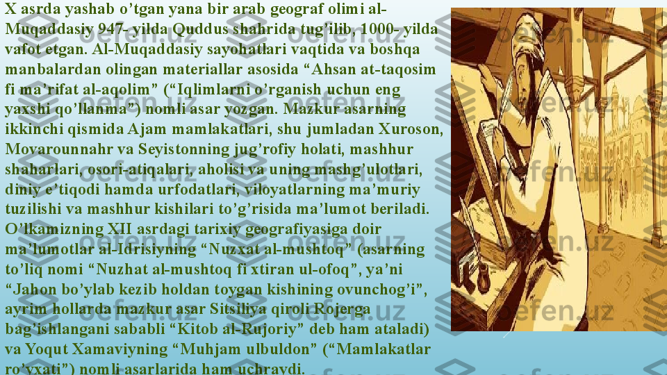 X asrda yashab o’tgan yana bir arab geograf olimi al-
Muqaddasiy 947- yilda Quddus shahrida tug’ilib, 1000- yilda 
vafot etgan. Al-Muqaddasiy sayohatlari vaqtida va boshqa 
manbalardan olingan materiallar asosida “Ahsan at-taqosim 
fi ma’rifat al-aqolim” (“Iqlimlarni o’rganish uchun eng 
yaxshi qo’llanma”) nomli asar yozgan. Mazkur asarning 
ikkinchi qismida Ajam mamlakatlari, shu jumladan Xuroson, 
Movarounnahr va Seyistonning jug’rofiy holati, mashhur 
shaharlari, osori-atiqalari, aholisi va uning mashg’ulotlari, 
diniy e’tiqodi hamda urfodatlari, viloyatlarning ma’muriy 
tuzilishi va mashhur kishilari to’g’risida ma’lumot beriladi. 
O’lkamizning XII asrdagi tarixiy geografiyasiga doir 
ma’lumotlar al-Idrisiyning “Nuzxat al-mushtoq” (asarning 
to’liq nomi “Nuzhat al-mushtoq fi xtiran ul-ofoq”, ya’ni 
“Jahon bo’ylab kezib holdan toygan kishining ovunchog’i”, 
ayrim hollarda mazkur asar Sitsiliya qiroli Rojerga 
bag’ishlangani sababli “Kitob al-Rujoriy” deb ham ataladi) 
va Yoqut Xamaviyning “Muhjam ulbuldon” (“Mamlakatlar 
ro’yxati”) nomli asarlarida ham uchraydi.  