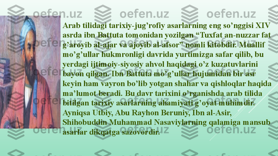 Arab tilidagi tarixiy-jug’rofiy asarlarning eng so’nggisi XIV 
asrda ibn Battuta tomonidan yozilgan “Tuxfat an-nuzzar fat 
g’aroyib al-ajar va ajoyib al-afsor” nomli kitobdir. Muallif 
mo’g’ullar hukmronligi davrida yurtimizga safar qilib, bu 
yerdagi ijtimoiy-siyosiy ahvol haqidagi o’z kuzatuvlarini 
bayon qilgan. Ibn Battuta mo’g’ullar hujumidan bir asr 
keyin ham vayron bo’lib yotgan shahar va qishloqlar haqida 
ma’lumot beradi. Bu davr tarixini o’rganishda arab tilida 
bitilgan tarixiy asarlarning ahamiyati g’oyat muhimdir. 
Ayniqsa Utbiy, Abu Rayhon Beruniy, Ibn al-Asir, 
Shihobuddin Muhammad Nasaviylarning qalamiga mansub 
asarlar dikqatga sazovordir.  