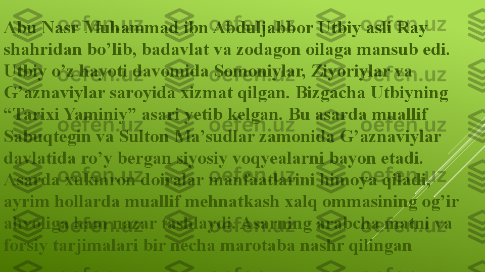 Abu Nasr Muhammad ibn Abduljabbor Utbiy asli Ray 
shahridan bo’lib, badavlat va zodagon oilaga mansub edi. 
Utbiy o’z hayoti davomida Somoniylar, Ziyoriylar va 
G’aznaviylar saroyida xizmat qilgan. Bizgacha Utbiyning 
“Tarixi Yaminiy” asari yetib kelgan. Bu asarda muallif 
Sabuqtegin va Sulton Ma’sudlar zamonida G’aznaviylar 
davlatida ro’y bergan siyosiy voqyealarni bayon etadi. 
Asarda xukmron doiralar manfaatlarini himoya qiladi, 
ayrim hollarda muallif mehnatkash xalq ommasining og’ir 
ahvoliga ham nazar tashlaydi. Asarning arabcha matni va 
forsiy tarjimalari bir necha marotaba nashr qilingan 