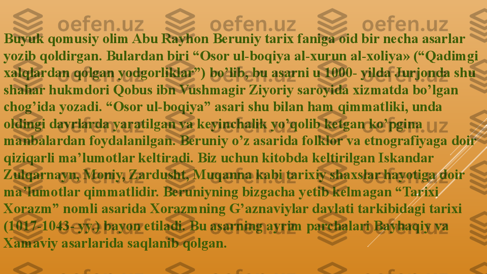 Buyuk qomusiy olim Abu Rayhon Beruniy tarix faniga oid bir necha asarlar 
yozib qoldirgan. Bulardan biri “Osor ul-boqiya al-xurun al-xoliya» (“Qadimgi 
xalqlardan qolgan yodgorliklar”) bo’lib, bu asarni u 1000- yilda Jurjonda shu 
shahar hukmdori Qobus ibn Vushmagir Ziyoriy saroyida xizmatda bo’lgan 
chog’ida yozadi. “Osor ul-boqiya” asari shu bilan ham qimmatliki, unda 
oldingi davrlarda yaratilgan va keyinchalik yo’qolib ketgan ko’pgina 
manbalardan foydalanilgan. Beruniy o’z asarida folklor va etnografiyaga doir 
qiziqarli ma’lumotlar keltiradi. Biz uchun kitobda keltirilgan Iskandar 
Zulqarnayn, Moniy, Zardusht, Muqanna kabi tarixiy shaxslar hayotiga doir 
ma’lumotlar qimmatlidir. Beruniyning bizgacha yetib kelmagan “Tarixi 
Xorazm” nomli asarida Xorazmning G’aznaviylar davlati tarkibidagi tarixi 
(1017-1043- yy.) bayon etiladi. Bu asarning ayrim parchalari Bayhaqiy va 
Xamaviy asarlarida saqlanib qolgan.  