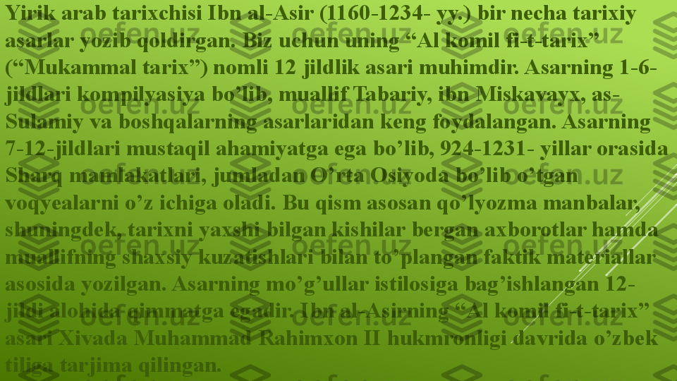 Yirik arab tarixchisi Ibn al-Asir (1160-1234- yy.) bir necha tarixiy 
asarlar yozib qoldirgan. Biz uchun uning “Al komil fi-t-tarix” 
(“Mukammal tarix”) nomli 12 jildlik asari muhimdir. Asarning 1-6-
jildlari kompilyasiya bo’lib, muallif Tabariy, ibn Miskavayx, as-
Sulamiy va boshqalarning asarlaridan keng foydalangan. Asarning 
7-12-jildlari mustaqil ahamiyatga ega bo’lib, 924-1231- yillar orasida 
Sharq mamlakatlari, jumladan O’rta Osiyoda bo’lib o’tgan 
voqyealarni o’z ichiga oladi. Bu qism asosan qo’lyozma manbalar, 
shuningdek, tarixni yaxshi bilgan kishilar bergan axborotlar hamda 
muallifning shaxsiy kuzatishlari bilan to’plangan faktik materiallar 
asosida yozilgan. Asarning mo’g’ullar istilosiga bag’ishlangan 12-
jildi alohida qimmatga egadir. Ibn al-Asirning “Al komil fi-t-tarix” 
asari Xivada Muhammad Rahimxon II hukmronligi davrida o’zbek 
tiliga tarjima qilingan.  