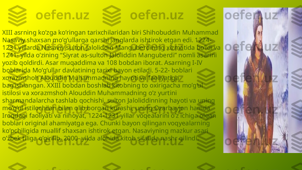 XIII asrning ko’zga ko’ringan tarixchilaridan biri Shihobuddin Muhammad 
Nasaviy shaxsan mo’g’ullarga qarshi janglarda ishtirok etgan edi. 1224-
1231 yillarda Nasaviy sulton Jaloliddin Manguberdining xizmatida bo’ldi va 
1241- yilda o’zining “Siyrat as-sulton Jaloliddin Manguberdi” nomli asarini 
yozib qoldirdi. Asar muqaddima va 108 bobdan iborat. Asarning I-IV 
boblarida Mo’g’ullar davlatining tarixi bayon etiladi. 5-22- boblari 
xorazmshoh Alouddin Muhammadning hayoti va faoliyatiga 
bag’ishlangan. XXIII bobdan boshlab kitobning to oxirigacha mo’g’ul 
istilosi va xorazmshoh Alouddin Muhammadning o’z yurtini 
sharmandalarcha tashlab qochishi, sulton Jaloliddinning hayoti va uning 
mo’g’ul istilochilari bilan olib borgan kurashi, uning Ozarbayjon hamda 
Iroqdagi faoliyati va nihoyat, 1224-1231 yillar voqealarini o’z ichiga olgan 
boblari original ahamiyatga ega. Chunki bayon qilingan voqyealarning 
ko’pchiligida muallif shaxsan ishtirok etgan. Nasaviyning mazkur asari 
o’zbek tiliga o’girilib, 2000- yilda alohida kitob sifatida nashr qilindi. 