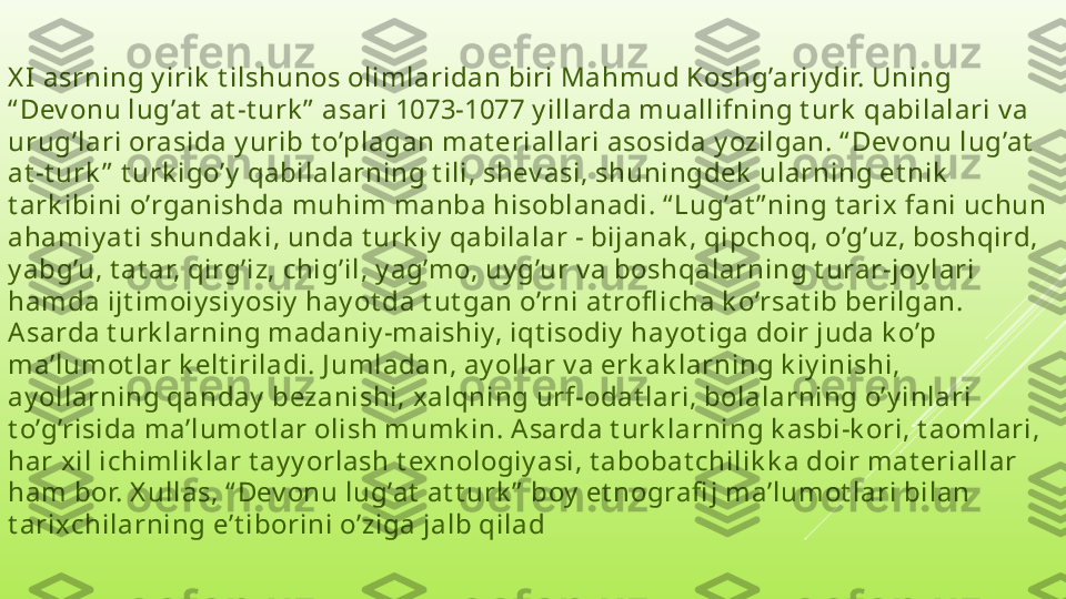 X I  asrning y irik  t ilshunos olimlaridan biri Mahmud Koshg’ariy dir. Uning 
“ Dev onu lug’at  at -t urk ”  asari 1073-1077 y illarda muallifning t urk  qabilalari v a 
urug’lari orasida y urib t o’plagan mat eriallari asosida y ozilgan. “ Dev onu lug’at  
at -t urk ”  t urk igo’y  qabilalarning t ili, shev asi, shuningdek  ularning et nik  
t ark ibini o’rganishda muhim manba hisoblanadi. “ Lug’at ” ning t arix fani uchun 
ahamiy at i shundak i, unda t urk iy  qabilalar - bijanak , qipchoq, o’g’uz, boshqird, 
y abg’u, t at ar, qirg’iz, chig’il, y ag’mo, uy g’ur v a boshqalarning t urar-joy lari 
hamda ijt imoiy siy osiy  hay ot da t ut gan o’rni at rofl icha k o’rsat ib berilgan. 
Asarda t urk larning madaniy -maishiy, iqt isodiy  hay ot iga doir juda k o’p 
ma’lumot lar k elt iriladi. J umladan, ay ollar v a erk ak larning k iy inishi, 
ay ollarning qanday  bezanishi, xalqning urf-odat lari, bolalarning o’y inlari 
t o’g’risida ma’lumot lar olish mumk in. Asarda t urk larning k asbi-k ori, t aomlari, 
har xil ichimlik lar t ay y orlash t exnologiy asi, t abobat chilik k a doir mat eriallar 
ham bor. X ullas, “ Dev onu lug’at  at t urk ”  boy  et nografi j ma’lumot lari bilan 
t arixchilarning e’t iborini o’ziga jalb qilad 