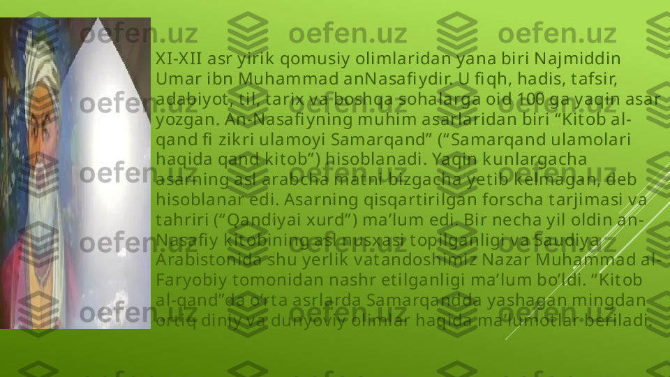 X I -X I I  asr y irik  qomusiy  olimlaridan y ana biri N ajmiddin 
Umar ibn Muhammad anN asafi y dir. U fi qh, hadis, t afsir, 
adabiy ot , t il, t arix  v a boshqa sohalarga oid 100 ga y aqin asar 
y ozgan. A n-N asafi y ning muhim asarlaridan biri “ Kit ob al-
qand fi  zik ri ulamoy i Samarqand”  (“ Samarqand ulamolari 
haqida qand k it ob” ) hisoblanadi. Yaqin k unlargacha 
asarning asl arabcha mat ni bizgacha y et ib k elmagan, deb 
hisoblanar edi. Asarning qisqart irilgan forscha t arjimasi v a 
t ahriri (“ Qandiy ai xurd” ) ma’lum edi. Bir necha y il oldin an-
N asafi y  k it obining asl nusx asi t opilganligi v a Saudiy a 
Arabist onida shu y erlik  v at andoshimiz N azar Muhammad al-
Fary obiy  t omonidan nashr et ilganligi ma’lum bo’ldi. “ Kit ob 
al-qand”da o’rt a asrlarda Samarqandda y ashagan mingdan 
ort iq diniy  v a duny ov iy  olimlar haqida ma’lumot lar beriladi.  