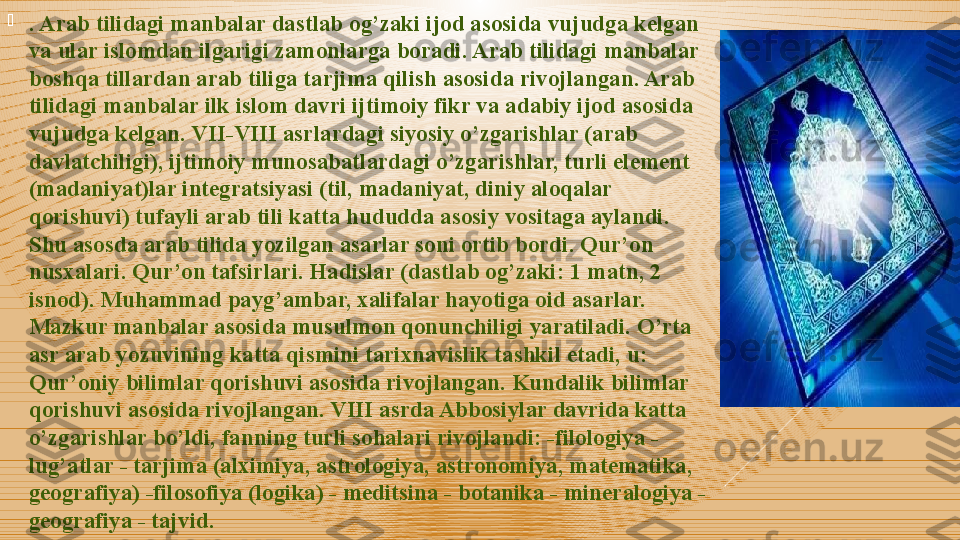 
. Arab tilidagi manbalar dastlab og’zaki ijod asosida vujudga kelgan 
va ular islomdan ilgarigi zamonlarga boradi. Arab tilidagi manbalar 
boshqa tillardan arab tiliga tarjima qilish asosida rivojlangan. Arab 
tilidagi manbalar ilk islom davri ijtimoiy fikr va adabiy ijod asosida 
vujudga kelgan. VII-VIII asrlardagi siyosiy o’zgarishlar (arab 
davlatchiligi), ijtimoiy munosabatlardagi o’zgarishlar, turli element 
(madaniyat)lar integratsiyasi (til, madaniyat, diniy aloqalar 
qorishuvi) tufayli arab tili katta hududda asosiy vositaga aylandi. 
Shu asosda arab tilida yozilgan asarlar soni ortib bordi. Qur’on 
nusxalari. Qur’on tafsirlari. Hadislar (dastlab og’zaki: 1 matn, 2 
isnod). Muhammad payg’ambar, xalifalar hayotiga oid asarlar. 
Mazkur manbalar asosida musulmon qonunchiligi yaratiladi. O’rta 
asr arab yozuvining katta qismini tarixnavislik tashkil etadi, u: 
Qur’oniy bilimlar qorishuvi asosida rivojlangan. Kundalik bilimlar 
qorishuvi asosida rivojlangan. VIII asrda Abbosiylar davrida katta 
o’zgarishlar bo’ldi, fanning turli sohalari rivojlandi: -filologiya - 
lug’atlar - tarjima (alximiya, astrologiya, astronomiya, matematika, 
geografiya) -filosofiya (logika) - meditsina - botanika - mineralogiya - 
geografiya - tajvid.  