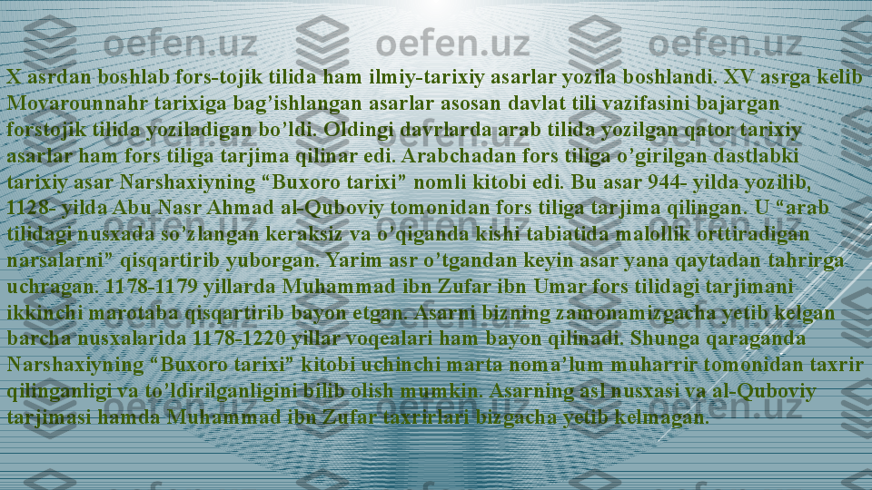 X asrdan boshlab fors-tojik tilida ham ilmiy-tarixiy asarlar yozila boshlandi. XV asrga kelib 
Movarounnahr tarixiga bag’ishlangan asarlar asosan davlat tili vazifasini bajargan 
forstojik tilida yoziladigan bo’ldi. Oldingi davrlarda arab tilida yozilgan qator tarixiy 
asarlar ham fors tiliga tarjima qilinar edi. Arabchadan fors tiliga o’girilgan dastlabki 
tarixiy asar Narshaxiyning “Buxoro tarixi” nomli kitobi edi. Bu asar 944- yilda yozilib, 
1128- yilda Abu Nasr Ahmad al-Quboviy tomonidan fors tiliga tarjima qilingan. U “arab 
tilidagi nusxada so’zlangan keraksiz va o’qiganda kishi tabiatida malollik orttiradigan 
narsalarni” qisqartirib yuborgan. Yarim asr o’tgandan keyin asar yana qaytadan tahrirga 
uchragan. 1178-1179 yillarda Muhammad ibn Zufar ibn Umar fors tilidagi tarjimani 
ikkinchi marotaba qisqartirib bayon etgan. Asarni bizning zamonamizgacha yetib kelgan 
barcha nusxalarida 1178-1220 yillar voqealari ham bayon qilinadi. Shunga qaraganda 
Narshaxiyning “Buxoro tarixi” kitobi uchinchi marta noma’lum muharrir tomonidan taxrir 
qilinganligi va to’ldirilganligini bilib olish mumkin. Asarning asl nusxasi va al-Quboviy 
tarjimasi hamda Muhammad ibn Zufar taxrirlari bizgacha yetib kelmagan. 