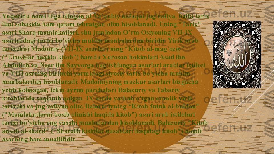 Yuqorida nomi tilga olingan al-Ya’qubiy nafaqat jug’rofiya, balki tarix 
ilmi sohasida ham qalam tebratgan olim hisoblanadi. Uning “Tarix” 
asari Sharq mamlakatlari, shu jumladan O’rta Osiyoning VII-IX 
asarlardagi tarixi bo’yicha muhim manbalardan biridir. Yirik arab 
tarixchisi Madoiniy (VII-IX asarlar) ning “Kitob al-mag’oziy” 
(“Urushlar haqida kitob”) hamda Xuroson hokimlari Asad ibn 
Abdulloh va Nasr ibn Sayyorga bag’ishlangan asarlari arablar istilosi 
va VIII asrning birinchi yarmidagi siyosiy tarix bo’yicha muhim 
manbalardan hisoblanadi. Madoiniyning mazkur asarlari bizgacha 
yetib kelmagan, lekin ayrim parchalari Balazuriy va Tabariy 
kitoblarida saqlanib qolgan. IX asrda yashab o’tgan eronlik yirik 
tarixchi va jug’rofiyun olim Balazuriyning “Kitob futuh al-buldon” 
(“Mamlakatlarni bosib olinishi haqida kitob”) asari arab istilolari 
tarixi bo’yicha eng yaxshi manbalardan hisoblanadi. Balazuriy “Kitob 
ansob al-sharif” (“Sharafli kishilar nasablari haqidagi kitob”) nomli 
asarning ham muallifidir.  