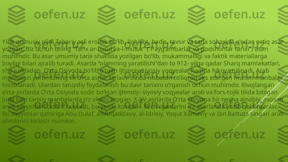 Yirik qomusiy olim Tabariy asli eronlik bo’lib, ilohiyot, hadis, tavsir va tarix sohasida o’ndan ortiq asar 
yozgan. Biz uchun uning “Tarix ar-rusul va-l-muluk” (“Payg’ambarlar va podshohlar tarixi”) asari 
muhimdir. Bu asar umumiy tarix shaklida yozilgan bo’lib, mukammalligi va faktik materiallarga 
boyligi bilan ajralib turadi. Asarda “olamning yaratilishi”dan to 912- yilga qadar Sharq mamlakatlari, 
shu jumladan, O’rta Osiyoda bo’lib o’tgan ijtimoiy-siyosiy voqyealar haqida hikoya qilinadi. Arab 
manbalari yurtimizning ilk o’rta asrlar tarixini o’zida nisbatan to’liqroq aks ettirgan muhim manbalar 
hisoblanadi. Ulardan tanqidiy foydalanish bu davr tarixini o’rganish uchun muhimdir. Rivojlangan 
o’rta asrlarda O’rta Osiyoda sodir bo’lgan ijtimoiy- siyosiy voqyealar arab va fors-tojik tilida bitilgan 
juda ko’p tarixiy manbalarda o’z aksini topgan. X-XV asrlarda O’rta Osiyoga bir necha ajnabiy, asosan 
arab sayyohlari tashrif buyurib, bu yerda ko’rgan-  kechirganlarini o’z asarlarida yozib qoldirganlar. 
Bu sayyohlar qatoriga Abu Dulaf, alMuqaddasiy, al-Idrisiy, Yoqut Xamaviy va Ibn Battuta singari arab 
olimlarini kiritish mumkin.  