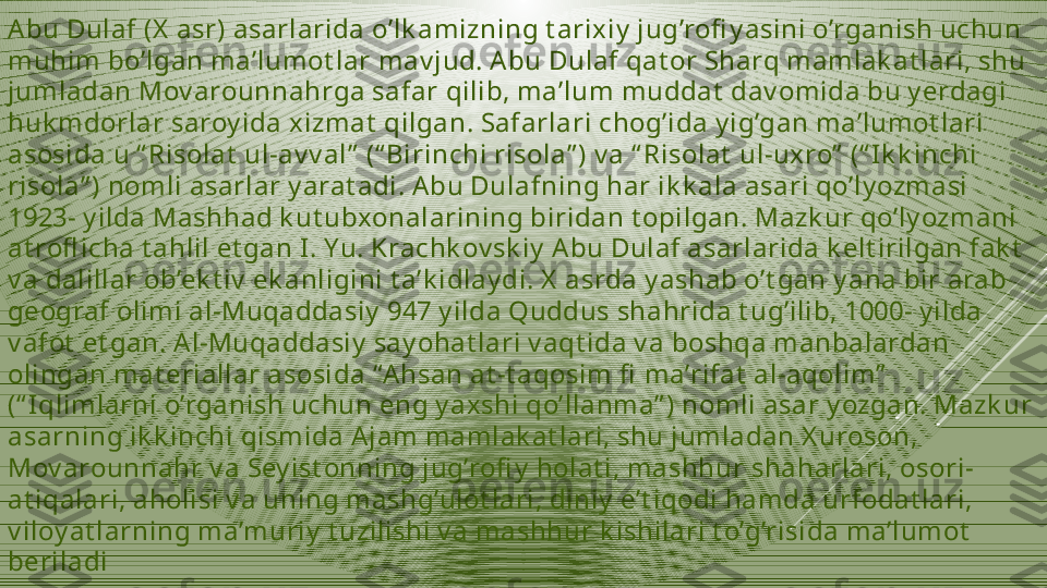 Abu Dulaf (X  asr) asarlarida o’lk amizning t arixiy  jug’rofi y asini o’rganish uchun 
muhim bo’lgan ma’lumot lar mav jud. A bu Dulaf qat or Sharq mamlak at lari, shu 
jumladan Mov arounnahrga safar qilib, ma’lum muddat  dav omida bu y erdagi 
huk mdorlar saroy ida xizmat  qilgan. Safarlari chog’ida y ig’gan ma’lumot lari 
asosida u “ Risolat  ul-av v al”  (“ Birinchi risola” ) v a “ Risolat  ul-uxro”  (“ Ik k inchi 
risola” ) nomli asarlar y arat adi. Abu Dulafning har ik k ala asari qo’ly ozmasi 
1923- y ilda Mashhad k ut ubxonalarining biridan t opilgan. Mazk ur qo’ly ozmani 
at rofl icha t ahlil et gan I. Yu. Krachk ov sk iy  Abu Dulaf asarlarida k elt irilgan fak t  
v a dalillar ob’ek t iv  ek anligini t a’k idlay di. X  asrda y ashab o’t gan y ana bir arab 
geograf olimi al-Muqaddasiy  947 y ilda Quddus shahrida t ug’ilib, 1000- y ilda 
v afot  et gan. A l-Muqaddasiy  say ohat lari v aqt ida v a boshqa manbalardan 
olingan mat eriallar asosida “A hsan at -t aqosim fi  ma’rifat  al-aqolim”  
(“ I qlimlarni o’rganish uchun eng y axshi qo’llanma” ) nomli asar y ozgan. Mazk ur 
asarning ik k inchi qismida A jam mamlak at lari, shu jumladan X uroson, 
Mov arounnahr v a Sey ist onning jug’rofi y  holat i, mashhur shaharlari, osori-
at iqalari, aholisi v a uning mashg’ulot lari, diniy  e’t iqodi hamda urfodat lari, 
v iloy at larning ma’muriy  t uzilishi v a mashhur k ishilari t o’g’risida ma’lumot  
beriladi 