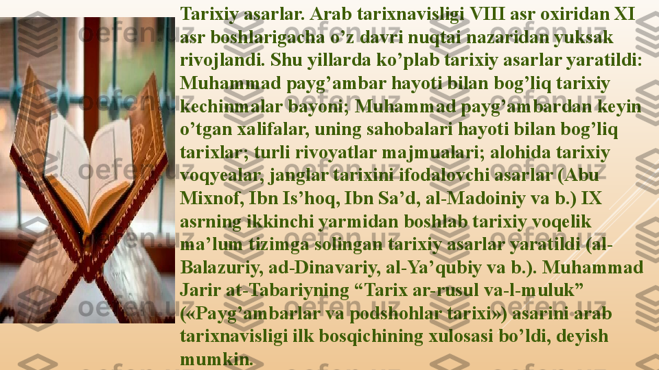 Tarixiy asarlar. Arab tarixnavisligi VIII asr oxiridan XI 
asr boshlarigacha o’z davri nuqtai nazaridan yuksak 
rivojlandi. Shu yillarda ko’plab tarixiy asarlar yaratildi: 
Muhammad payg’ambar hayoti bilan bog’liq tarixiy 
kechinmalar bayoni; Muhammad payg’ambardan keyin 
o’tgan xalifalar, uning sahobalari hayoti bilan bog’liq 
tarixlar; turli rivoyatlar majmualari; alohida tarixiy 
voqyealar, janglar tarixini ifodalovchi asarlar (Abu 
Mixnof, Ibn Is’hoq, Ibn Sa’d, al-Madoiniy va b.) IX 
asrning ikkinchi yarmidan boshlab tarixiy voqelik 
ma’lum tizimga solingan tarixiy asarlar yaratildi (al-
Balazuriy, ad-Dinavariy, al-Ya’qubiy va b.). Muhammad 
Jarir at-Tabariyning “Tarix ar-rusul va-l-muluk” 
(«Payg’ambarlar va podshohlar tarixi») asarini arab 
tarixnavisligi ilk bosqichining xulosasi bo’ldi, deyish 
mumkin. 