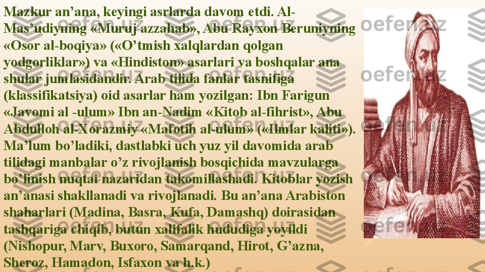 Mazkur an’ana, keyingi asrlarda davom etdi. Al-
Mas’udiyning «Muruj azzahab», Abu Rayxon Beruniyning 
«Osor al-boqiya» («O’tmish xalqlardan qolgan 
yodgorliklar») va «Hindiston» asarlari va boshqalar ana 
shular jumlasidandir. Arab tilida fanlar tasnifiga 
(klassifikatsiya) oid asarlar ham yozilgan: Ibn Farigun 
«Javomi al -ulum» Ibn an-Nadim «Kitob al-fihrist», Abu 
Abdulloh al-Xorazmiy «Mafotih al-ulum» («Ilmlar kaliti»). 
Ma’lum bo’ladiki, dastlabki uch yuz yil davomida arab 
tilidagi manbalar o’z rivojlanish bosqichida mavzularga 
bo’linish nuqtai nazaridan takomillashadi. Kitoblar yozish 
an’anasi shakllanadi va rivojlanadi. Bu an’ana Arabiston 
shaharlari (Madina, Basra, Kufa, Damashq) doirasidan 
tashqariga chiqib, butun xalifalik hududiga yoyildi 
(Nishopur, Marv, Buxoro, Samarqand, Hirot, G’azna, 
Sheroz, Hamadon, Isfaxon va h.k.) 